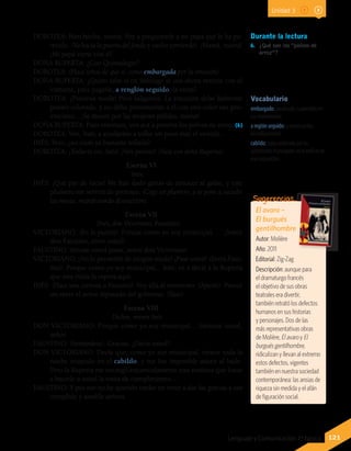 Vocabulario
embargado: paralizado, suspendido en
sus movimientos.
a reglón seguido: a continuación,
inmediatamente.
cabildo: junta celebrada por las
autoridades municipales en el edificio de
esa corporación.
DOROTEA: Bien hecho, mamá. Voy a preguntarle a mi papá qué le ha pa-
recido. (Va hacia la puerta del fondo y vuelve corriendo). ¡Mamá, mamá!
¡Mi papá viene con él!
DOÑA RUPERTA: ¿Con Quintalegre?
DOROTEA: (Hace señas de que sí, como embargada por la emoción).
DOÑA RUPERTA: ¿Quién sabe si en Santiago se usa ahora venirse con el
visitante, para pagarle, a renglón seguido, la visita?
DOROTEA: ¡Preciosa moda! Pero salgamos. La emoción debe haberme
puesto colorada, y no debo presentarme a él con este color tan pro-
vinciano... ¡Se muere por las mujeres pálidas, mamá!
DOÑA RUPERTA: Pues entonces, ven acá a ponerte los polvos de arroz. (6)
DOROTEA: Ven, Inés, a ayudarme a inflar un poco más el vestido...
INÉS: Pero, ¿no estás ya bastante inflada?
DOROTEA: ¡Todavía no, Inés! ¡Ven pronto! (Vase con doña Ruperta).
Escena VI
Inés.
INÉS: ¡Qué par de locas! Me han dado ganas de conocer al galán, y este
plumero me servirá de pretexto. (Coge un plumero, y se pone a sacudir
las mesas, manifestando distracción).
Escena VII
(Inés, don Victoriano, Faustino)
VICTORIANO: (En la puerta). Porque como yo soy municipal. . . ¡Señor
don Faustino, entre usted!
FAUSTINO: Sírvase usted pasar, señor don Victoriano.
VICTORIANO: ¡No lo permitiré de ningún modo! ¡Pase usted! (Entra Faus-
tino). Porque como yo soy municipal... Inés, ve a decir a la Ruperta
que una visita la espera aquí.
INÉS: (Hace una cortesía a Faustino). Voy allá al momento. (Aparte). Parece
un títere el señor diputado del gobierno. (Vase).
Escena VIII
Dichos, menos Inés.
DON VICTORIANO: Porque como yo soy municipal... Siéntese usted,
señor.
FAUSTINO: (Sentándose). Gracias. ¿Decía usted?
DON VICTORIANO: Decía que, como yo soy municipal, estuve toda la
noche ocupado en el cabildo, y me fue imposible asistir al baile.
Pero la Ruperta me encargó encarecidamente esta mañana que fuese
a hacerle a usted la visita de cumplimiento…
FAUSTINO: Y por eso no he querido tardar en venir a dar las gracias a tan
cumplida y amable señora.
Durante la lectura
6.	 ¿Qué son los “polvos de
arroz”?
El avaro –
El burgués
gentilhombre
Autor: Molière
Año: 2011
Editorial: Zig-Zag
Descripción: aunque para
el dramaturgo francés
el objetivo de sus obras
teatrales era divertir,
también retrató los defectos
humanos en sus historias
y personajes. Dos de las
más representativas obras
de Molière, El avaro y El
burgués gentilhombre,
ridiculizan y llevan al extremo
estos defectos, vigentes
también en nuestra sociedad
contemporánea: las ansias de
riqueza sin medida y el afán
de figuración social.
Sugerencias…
121Lenguaje y Comunicación 7º básico
Unidad 3
 