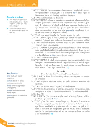 Vocabulario
ápice: detalle, parte pequeña o
insignificante.
pasmado: dicho de una persona,
atontada, absorta o distraída.
investir: conferir una dignidad o un
cargo importante.
aliciente: atractivo o incentivo que
motiva a alguien.
vociferar: hablar en voz muy alta o dar
grandes voces.
Durante la lectura
7.	 Don Victoriano parece ser
distinto a Faustino y Doña
Ruperta; ¿crees que él es
de Santiago?
8.	 ¿Qué información sobre
los personajes entregan los
aparte?
122 Unidad 3 - De telón y pantalla grande
DON VICTORIANO: En cuanto a eso, es la mujer más cumplida del mundo;
vive pendiente de la moda, y no se le escapa un ápice de las reglas de
la etiqueta. ¡Ya se ve! Criada y nacida en Santiago.
FAUSTINO: Eso se conoce a la distancia.
DON VICTORIANO: ¡Usted la tratará cerca y verá qué cabeza aquella! ¡Le
aseguro que a mí me tiene como un reloj! No me deja pasar una, por-
que ella está siempre al cabo de todo lo que sucede en Santiago; así es
que ha educado a nuestra hija, que da gusto. Ya se ve, la muchacha
tiene un memorión, que es para dejar pasmado, cuando uno la oye
recitar una novela de Alejandro Dumas.
FAUSTINO: ¡Ah, señor! Anoche fue Dorotea la reina del baile.
DON VICTORIANO: ¿No es verdad, señor, que parece una verdadera san-
tiaguina? Perdónele a un padre esta franqueza. ¡Quiero tanto a mi hija!
FAUSTINO: Esos sentimientos honran a usted y a toda su familia, señor.
(Aparte). Es un viejo original.
DON VICTORIANO: Sí, amigo mío, todos mis esfuerzos se cifran en mante-
ner a la debida altura la honra y el tono de mi familia; y desde que soy
municipal, he tratado de poner mi casa bajo el pie que corresponde
a la dignidad que invisto, como dice mi mujer.
FAUSTINO: Hace usted muy bien.
DON VICTORIANO: Verdad es que me cuesta algunos pesitos al año; pero
la Ruperta no es mujer que se mida en gastos cuando se trata de seguir
la moda; y desde que hago parte del municipio de este pueblo, puedo
decir a usted... Pero aquí vienen ellas…(7)
Escena IX
Doña Ruperta, Don Victoriano, Dorotea, Faustino.
DOÑA RUPERTA: Señor don Faustino, ¡cuán dichosa soy, con ver a usted
en esta casa!
FAUSTINO: Mayor es mi dicha, señora, en poder presentar a ustedes mis
respetos...
DOROTEA: Mil gracias, señor. (Aparte). ¡Qué elegancia!
FAUSTINO: Me he apresurado a venir, porque, como, por desgracia mía,
solo puedo permanecer hasta mañana en esta encantadora ciudad.
DOROTEA: ¡Ah!
DOÑA RUPERTA: ¿Tan pronto se vuelve usted a Santiago? ¡Ya se ve! Este
pueblo no presenta aliciente...
FAUSTINO: ¡Qué dice usted, señora! Aquí no echa nada de menos un
viajero de la capital. (Aparte). Casi me han muerto de hambre en eso
que llaman hotel. Belleza, gracias femeniles, sociedad escogida, todo,
todo se encuentra en este pueblo, que con mucha justicia merece el
nombre de Santiaguito. (Aparte). No hay más que alabarle su pueblo
a los provincianos. (8)
Lectura literaria
 