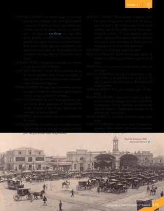 Plaza de Armas en 1889.
memoriachilena.cl
Lenguaje y Comunicación 7º básico 123
DON VICTORIANO: Eso mismo digo yo; pero hay
aquí gentes enemigas del señor gobernador
—que por el gusto de hacer oposición al go-
bierno, que es un gusto que yo no entien-
do—, no cesan de vociferar por esas calles
que el pueblo no adelanta; y cierran los ojos
para no ver cuánto hacemos los municipales.
Mire usted: desde que soy cabildante, que
hará como trece años, se ha gastado, solo en
componer veredas, más de doscientos pesos
largos.
DOÑA RUPERTA: Son gentes rojas esas que hablan
y solo por envidia lo hacen.
DON VICTORIANO: Así es. No hay vereda de las
de los municipales que no esté arreglada; y
solo cuando llueve mucho no más suele cor-
tarse el tráfico en algunas.
DOÑA RUPERTA: De aquí nace la envidia; y como
ven que en todas las elecciones gana siempre
la lista en que se halla Victoriano…
DON VICTORIANO: Es decir, la del gobierno; por-
que ha de saber usted que el Ministerio ha
tenido siempre a bien el que represente los
intereses de esta localidad.
FAUSTINO: Esto no prueba sino la honorabilidad
de usted.
DOÑA RUPERTA: Y también que esta Municipali-
dad es como la de Santiago, es decir, formada
por las personas más respetables.
DON VICTORIANO: No todas por desgracia, pues
los rojos consiguieron meter uno de los su-
yos este año; y allí tenemos que sufrir aquel
hombre, que se lleva dale que le darás, opo-
niéndose a todo. ¡Y luego quieren que un
pueblo adelante! Mire usted: anoche tuvimos
una sesión muy acalorada; y desde que soy
municipal no he visto nada parecido.
FAUSTINO: ¿Y sobre qué asunto se trató?
DON VICTORIANO: Sobre la reja que había de
rodear el jardín que pensamos poner en la
plaza.
DOROTEA: ¡Ah! ¿Vamos a tener jardín como en
Santiago?
DON VICTORIANO: Sí, hija. Comenzamos a dis-
cutir sobre si se pondría o no la tal reja. El
rojo se opuso, diciendo que la Municipalidad
estaba pobre.
DOÑA RUPERTA: Pero ¿no le dijiste que en San-
tiago…?
DON VICTORIANO: ¡Vaya sí se lo dije! Les gana-
mos la votación. Luego volvieron a dividirse
los pareceres. El rojo opinaba por que la reja
fuese de madera, fundándose siempre en la
pobreza del municipio.
DOÑA RUPERTA: ¡Siempre la misma razón para
todo!
DON VICTORIANO: ¡Así son ellos! También les
ganamos esta votación, así como la siguiente
sobre el color de la reja…
Unidad 3
 