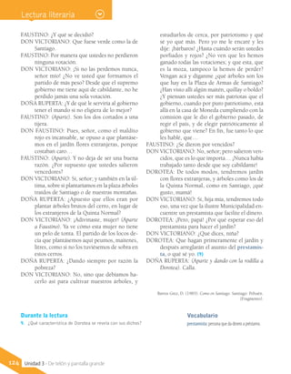 Vocabulario
prestamista: persona que da dinero a préstamo.
FAUSTINO: ¿Y qué se decidió?
DON VICTORIANO: Que fuese verde como la de
Santiago.
FAUSTINO: Por manera que ustedes no perdieron
ninguna votación.
DON VICTORIANO: ¡Si no las perdemos nunca,
señor mío! ¿No ve usted que formamos el
partido de más peso? Desde que el supremo
gobierno me tiene aquí de cabildante, no he
perdido jamás una sola votación.
DOÑA RUPERTA: ¿Y de qué le serviría al gobierno
tener el mando si no eligiera de lo mejor?
FAUSTINO: (Aparte). Son los dos cortados a una
tijera.
DON FAUSTINO: Pues, señor, como el maldito
rojo es incansable, se opuso a que plantáse-
mos en el jardín flores extranjeras, porque
costaban caro…
FAUSTINO: (Aparte). Y no deja de ser una buena
razón. ¿Por supuesto que ustedes salieron
vencedores?
DON VICTORIANO: Sí, señor; y también en la úl-
tima, sobre si plantaríamos en la plaza árboles
traídos de Santiago o de nuestras montañas.
DOÑA RUPERTA: ¿Apuesto que ellos eran por
plantar árboles brutos del cerro, en lugar de
los extranjeros de la Quinta Normal?
DON VICTORIANO: ¡Adivinaste, mujer! (Aparte
a Faustino). Ya ve cómo esta mujer no tiene
un pelo de tonta. El partido de los locos de-
cía que plantásemos aquí peumos, maitenes,
litres, como si no los tuviésemos de sobra en
estos cerros.
DOÑA RUPERTA: ¿Dando siempre por razón la
pobreza?
DON VICTORIANO: No, sino que debíamos ha-
cerlo así para cultivar nuestros árboles, y
estudiarlos de cerca, por patriotismo y qué
sé yo qué más. Pero yo me le encaré y les
dije: ¡bárbaros! ¿Hasta cuándo serán ustedes
porfiados y rojos? ¿No ven que les hemos
ganado todas las votaciones; y que esta, que
es la moza, tampoco la hemos de perder?
Vengan acá y díganme ¿qué árboles son los
que hay en la Plaza de Armas de Santiago?
¿Han visto allí algún maitén, quillay o boldo?
¿Y piensan ustedes ser más patriotas que el
gobierno, cuando por puro patriotismo, está
allá en la casa de Moneda cumpliendo con la
comisión que le dio el gobierno pasado, de
regir el país, y de elegir patrióticamente al
gobierno que viene? En fin, fue tanto lo que
les hablé, que…
FAUSTINO: ¿Se dieron por vencidos?
DON VICTORIANO: No, señor; pero salieron ven-
cidos, que es lo que importa… ¡Nunca había
trabajado tanto desde que soy cabildante!
DOROTEA: De todos modos, tendremos jardín
con flores extranjeras, y árboles como los de
la Quinta Normal, como en Santiago, ¡qué
gusto, mamá!
DON VICTORIANO: Sí, hija mía, tendremos todo
eso, una vez que la ilustre Municipalidad en-
cuentre un prestamista que facilite el dinero.
DOROTEA: ¡Pero, papá! ¿Por qué esperar eso del
prestamista para hacer el jardín?
DON VICTORIANO: ¿Qué dices, niña?
DOROTEA: Que hagan primeramente el jardín y
después arreglarán el asunto del prestamis-
ta, o qué sé yo. (9)
DOÑA RUPERTA: (Aparte y dando con la rodilla a
Dorotea). Calla.
Barros Grez, D. (1985). Como en Santiago. Santiago: Pehuén.
(Fragmento).
Durante la lectura
9.	 ¿Qué característica de Dorotea se revela con sus dichos?
124 Unidad 3 - De telón y pantalla grande
Lectura literaria
 