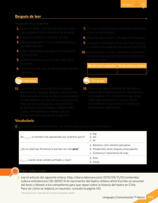 Después de leer
Responde en tu cuaderno.
1.	Según lo leído, ¿qué tipo de canción crees
que cantaba Inés al comienzo de la obra?
2.	Explica el conflicto amoroso de Inés.
3.	¿Qué piensas que ocurrirá entre Faustino y
Dorotea después?
4.	¿Qué intenciones crees que tiene Faustino
con su visita?
5.	Explica la crítica que el autor hace de la
sociedad.
6.	¿Qué opinas del tipo de persona que encarna
Faustino?
7.	¿En qué consistía la discusión que se sostuvo
entre los cabildantes?
8.	¿Qué función cumplen los aparte en la obra?
9.	Compara la sociedad actual con la de la obra,
en cuanto a los aspectos que se critican de ella.
10.	 Basándote en lo leído, completa la siguiente
tabla con las características que observas en
los dos mundos.
Mundoruralocampesino Mundourbanoocitadino
Vocabulario
CC Marca la alternativa correcta. Si lo necesitas, consulta un diccionario.
No _____ un hombre más apasionado por la belleza que él.
a.	hay
b.	ahí
c.	ay
¿No ve usted que formamos el partido con más peso?
a.	Balanza u otro utensilio para pesar.
b.	 Pesadumbre, dolor, disgusto, preocupación.
c.	 Sustancia e importancia de algo.
¿____ cuándo serán ustedes porfiados y rojos?
a.	Asta
b.	Hasta
IndividualD
RE
F
T
11.	 Faustino va a la casa de Don Victoriano
para hacer un negocio. Después, entra Silverio.
Considerando lo leído, escribe la continuación
de este diálogo, en dos planas como mínimo.
Para guiar tu producción, revisa el Taller
de escritura de la Unidad 6 (página 288).
Luego, intercambia tu trabajo con un
compañero para que te dé su opinión.
En grupo
12.	 Revisa los tipos literarios de las figuras
masculina y femenina que se mencionaron
en la página 115. ¿Consideras que estos
tipos representados en la obra siguen
existiendo en la actualidad? Explica en
qué basas tu apreciación.
AA Lee el artículo del siguiente enlace: http://diario.latercera.com/2010/09/11/01/contenido/
cultura-entretencion/30-38307-9-el-nacimiento-del-teatro-chileno.shtml Escribe un resumen
del texto y léeselo a tus compañeros para que sepan sobre la historia del teatro en Chile.
Para ver cómo se redacta un resumen, consulta la página 142.
Para saber más
Recuerda que los contenidos de los sitios web pueden cambiar.
125Lenguaje y Comunicación 7º básico
Unidad 3
 