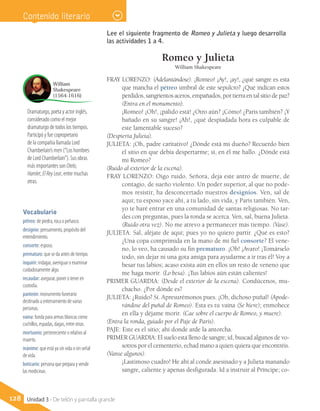 Dramaturgo, poeta y actor inglés,
considerado como el mejor
dramaturgo de todos los tiempos.
Participó y fue copropietario
de la compañía llamada Lord
Chamberlain’s men (“Los hombres
de Lord Chamberlain”). Sus obras
más importantes son Otelo,
Hamlet, El Rey Lear, entre muchas
otras.
William
Shakespeare
(1564-1616)
Vocabulario
pétreo: de piedra, roca o peñasco.
designio: pensamiento, propósito del
entendimiento.
consorte: esposo.
prematuro: que se da antes de tiempo.
inquirir: indagar, averiguar o examinar
cuidadosamente algo.
recaudar: asegurar, poner o tener en
custodia.
panteón: monumento funerario
destinado a enterramiento de varias
personas.
vaina: funda para armas blancas como
cuchillos, espadas, dagas, entre otras.
mortuorio: perteneciente o relativo al
muerto.
inánime: que está ya sin vida o sin señal
de vida.
boticario: persona que prepara y vende
las medicinas.
128 Unidad 3 - De telón y pantalla grande
Contenido literario
Romeo y Julieta
William Shakespeare
FRAY LORENZO: (Adelantándose). ¡Romeo! ¡Ay!, ¡ay!, ¿qué sangre es esta
que mancha el pétreo umbral de este sepulcro? ¿Qué indican estos
perdidos, sangrientos aceros, empañados, por tierra en tal sitio de paz?
	 (Entra en el monumento).
	 ¡Romeo! ¡Oh!, ¡pálido está! ¿Otro aún? ¡Cómo! ¿Paris también? ¡Y
bañado en su sangre! ¡Ah!, ¿qué despiadada hora es culpable de
este lamentable suceso?
(Despierta Julieta).
JULIETA: ¡Oh, padre caritativo! ¿Dónde está mi dueño? Recuerdo bien
el sitio en que debía despertarme; sí, en él me hallo. ¿Dónde está
mi Romeo?
(Ruido al exterior de la escena).
FRAY LORENZO: Oigo ruido. Señora, deja este antro de muerte, de
contagio, de sueño violento. Un poder superior, al que no pode-
mos resistir, ha desconcertado nuestros designios. Ven, sal de
aquí; tu esposo yace ahí, a tu lado, sin vida, y Paris también. Ven,
yo te haré entrar en una comunidad de santas religiosas. No tar-
des con preguntas, pues la ronda se acerca. Ven, sal, buena Julieta.
(Ruido otra vez). No me atrevo a permanecer más tiempo. (Vase).
JULIETA: Sal, aléjate de aquí; pues yo no quiero partir. ¿Qué es esto?
¿Una copa comprimida en la mano de mi fiel consorte? El vene-
no, lo veo, ha causado su fin prematuro. ¡Oh! ¡Avaro! ¡Tomárselo
todo, sin dejar ni una gota amiga para ayudarme a ir tras él! Voy a
besar tus labios; acaso exista aún en ellos un resto de veneno que
me haga morir. (Lo besa). ¡Tus labios aún están calientes!
PRIMER GUARDIA: (Desde el exterior de la escena). Condúcenos, mu-
chacho. ¿Por dónde es?
JULIETA: ¿Ruido? Sí. Apresurémonos pues. ¡Oh, dichoso puñal! (Apode-
rándose del puñal de Romeo). Esta es tu vaina (Se hiere); enmohece
en ella y déjame morir. (Cae sobre el cuerpo de Romeo, y muere).
(Entra la ronda, guiado por el Paje de Paris).
PAJE: Este es el sitio; ahí donde arde la antorcha.
PRIMER GUARDIA: El suelo está lleno de sangre; id, buscad algunos de vo-
sotros por el cementerio, echad mano a quien quiera que encontréis.
(Vanse algunos).
	 ¡Lastimoso cuadro! He ahí al conde asesinado y a Julieta manando
sangre, caliente y apenas desfigurada. Id a instruir al Príncipe; co-
Lee el siguiente fragmento de Romeo y Julieta y luego desarrolla
las actividades 1 a 4.
 