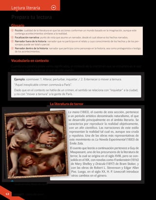 Glosario
CC Ficción: cualidad de la literatura en que las acciones conforman un mundo basado en la imaginación, aunque este
contenga acontecimientos similares a la realidad.
CC Focalización narrativa: punto de vista que asume un narrador, desde el cual observa los hechos narrados.
CC Narrador fuera de la historia: narrador que no participa en el relato y cuyo conocimiento de los hechos y de los per-
sonajes puede ser total o parcial.
CC Narrador dentro de la historia: narrador que participa como personaje en la historia, sea como protagonista o testigo
de los acontecimientos.
Vocabulario en contexto
Cuando una palabra posee varios significados, el contexto de la oración en que se encuentra es el que
determina cuál de todos es el que se está usando.
Prepara tu lectura
Nicolas de Larguilliére (1715).
Estudio de manos. Museo de Louvre.
La mano (1883), el cuento de esta sección, pertenece
a un período artístico denominado naturalismo, el que
se desarrolló principalmente en el ámbito literario. Se
caracteriza por reproducir la realidad objetivamente,
con un afín científico. Las narraciones de este estilo
representan la realidad tal cual es, aunque sea cruda
y repulsiva. Una de las obras más representativas de
este movimiento es La Novela Experimental (1883) de
Émile Zola.
El cuento que leerás a continuación pertenece a Guy de
Maupassant, uno de los precursores de la literatura de
terror, la cual se origina en el siglo XVIII, pero se con-
solida en el XIX, con novelas como Frankenstein (1816)
de Mary Shelley y Drácula (1897) de Bram Stoker, y
con las obras de Robert L. Stevenson y Edgar Allan
Poe. Luego, en el siglo XX, H. P. Lovecraft introduce
otros cambios en el género.
Ejemplo: conmover: 1. Alterar, perturbar, inquietar. / 2. Enternecer o mover a ternura.
“Aquel inexplicable crimen conmovía a París”.
Dado que en el contexto se habla de un crimen, el sentido se relaciona con “inquietar” a la ciudad,
y no con “mover a ternura” a la gente de París.
La literatura de terror
Lectura literaria
12 Unidad 1 - Letras del terror
 