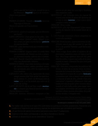 129Lenguaje y Comunicación 7º básico
Unidad 3
1.	 Por haber sido escrito en el siglo XVI, este texto no cuenta con muchas acotaciones.Transcribe a tu
cuaderno el fragmento que quieras y agrega las acotaciones que consideres pertinentes.
2.	 ¿A qué forma del género dramático pertenece esta obra? Fundamenta.
3.	 Explica si este texto corresponde a una obra dramática o teatral.
4.	 ¿Dónde se desarrolla la acción dramática? Explica.
rred a casa de los Capuletos, poned en pie a
los Montesco. Inquirid algunos de vosotros.
(Vanse otros guardias).
[…]
PRIMER GUARDIA: Tenedle a recaudo mientras
llega aquí el Príncipe.
(Entra otro guardia con Fray Lorenzo).
[…]
CAPULETO: ¿Qué es lo que pasa, que así alborotan
por fuera?
LADY CAPULETO: Unos gritan en las calles, “¡Ro-
meo!”; otros, “¡Julieta!”; otros, “¡Paris!”, y to-
dos corren con gran vocería hacia el panteón
de nuestra familia.
PRÍNCIPE: ¿Qué alarma es esta que ensordece nues-
tros oídos?
PRIMER GUARDIA: Augusto señor, el conde Paris
yace asesinado ahí, Romeo sin vida, y Julieta,
de antemano muerta, caliente aún y acabada.
PRÍNCIPE: Buscad, inquirid y entendeos de cómo
vino esta abominable matanza.
PRIMER GUARDIA: Aquí están un monje y el criado
del difunto Romeo; ambos portaban utensi-
lios apropiados para abrir las sepulturas de
estos muertos.
CAPULETO: ¡Oh, cielos! ¡Oh, esposa mía! ¡Ve cómo
sangra nuestra hija! Este puñal ha equivoca-
do el camino. Sí, ¡mira!, en Montesco está su
vaina vacía, y se ha metido por error en el
pecho de mi hija.
LADY CAPULETO: ¡Ay de mí! Este cuadro mortuo-
rio es campana que llama al sepulcro mi vejez.
(Entran Montesco y otros).
PRÍNCIPE: Acércate, Montesco: temprano te has
puesto en pie para ver a tu hijo y heredero
más temprano caído.
MONTESCO: ¡Ay! Príncipe mío, mi esposa ha
muerto esta noche; el pesar del destierro de
su hijo la dejó inánime. ¿Qué nuevo dolor
conspira contra mi vejez?
PRÍNCIPE: Mira y verás.
MONTESCO: ¡Oh, hijo degenerado! ¿Qué usanza
es esta de lanzarte en la tumba antes de tu
padre?
[…] El Príncipe comienza a hacer preguntas en
torno a lo sucedido.
PRÍNCIPE: Dame la carta, quiero enterarme de ella.
¿Dónde está el paje del conde? El que dio
aviso a la guardia? Tunante, ¿qué hacía aquí
tu señor?
PAJE: Vino a regar flores sobre el sepulcro de su
prometida; mandome estar a lo lejos, y así lo
hice. Muy luego apareció uno con luz, para
abrir la tumba, y a poco cayó sobre él mi amo,
espada en mano. Entonces fue que corrí para
llamar la guardia.
PRÍNCIPE: Esta carta comprueba las palabras del
monje; el relato de su mutuo amor, la comu-
nicación de la muerte de Julieta. Dice Romeo
que adquirió el veneno de un pobre boticario
y asimismo que vino a morir a este panteón
y a reposar al lado de ella. ¿Dónde están esos
contrarios? ¡Capuleto! ¡Montesco! ¡Ved qué
maldición está pesando sobre vuestros odios,
cuando el cielo halla medio para matar vues-
tras alegrías sirviéndose del amor! Y yo, por
también tolerar vuestras discordias, he perdi-
do dos deudos. Castigado todo.
Shakespeare, W. (2012). Romeo y Julieta. Editorial Literanda. [Versión digital].
Recuperado el 22 de abril de 2013, de http://www.literanda.com/downloads/extractos/romeoyjulietaextracto.pdf
(Fragmento y adaptación)
Recuerda que los contenidos de los sitios web pueden cambiar.
 