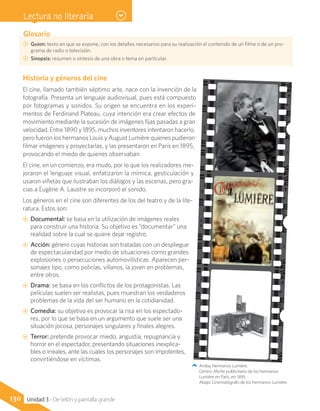 Glosario
CC Guion: texto en que se expone, con los detalles necesarios para su realización el contenido de un filme o de un pro-
grama de radio o televisión.
CC Sinopsis: resumen o síntesis de una obra o tema en particular.
Historia y géneros del cine
El cine, llamado también séptimo arte, nace con la invención de la
fotografía. Presenta un lenguaje audiovisual, pues está compuesto
por fotogramas y sonidos. Su origen se encuentra en los experi-
mentos de Ferdinand Plateau, cuya intención era crear efectos de
movimiento mediante la sucesión de imágenes fijas pasadas a gran
velocidad. Entre 1890 y 1895, muchos inventores intentaron hacerlo,
pero fueron los hermanos Louis y August Lumière quienes pudieron
filmar imágenes y proyectarlas, y las presentaron en París en 1895,
provocando el miedo de quienes observaban.
El cine, en un comienzo, era mudo, por lo que los realizadores me-
joraron el lenguaje visual, enfatizaron la mímica, gesticulación y
usaron viñetas que ilustraban los diálogos y las escenas, pero gra-
cias a Eugène A. Laustre se incorporó el sonido.
Los géneros en el cine son diferentes de los del teatro y de la lite-
ratura. Estos son:
AA Documental: se basa en la utilización de imágenes reales
para construir una historia. Su objetivo es “documentar” una
realidad sobre la cual se quiere dejar registro.
AA Acción: género cuyas historias son tratadas con un despliegue
de espectacularidad por medio de situaciones como grandes
explosiones o persecuciones automovilísticas. Aparecen per-
sonajes tipo, como policías, villanos, la joven en problemas,
entre otros.
AA Drama: se basa en los conflictos de los protagonistas. Las
películas suelen ser realistas, pues muestran los verdaderos
problemas de la vida del ser humano en la cotidianidad.
AA Comedia: su objetivo es provocar la risa en los espectado-
res, por lo que se basa en un argumento que suele ser una
situación jocosa, personajes singulares y finales alegres.
AA Terror: pretende provocar miedo, angustia, repugnancia y
horror en el espectador, presentando situaciones inexplica-
bles o irreales, ante las cuales los personajes son impotentes,
convirtiéndose en víctimas.
Arriba: Hermanos Lumière.
Centro: Afiche publicitario de los hermanos
Lumiére en París, en 1895.
Abajo: Cinematógrafo de los hermanos Lumière.
130 Unidad 3 - De telón y pantalla grande
Lectura no literaria
 