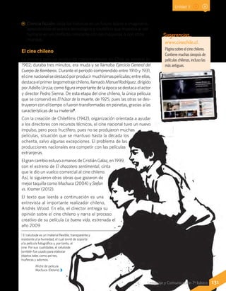 www.cinechile.cl.
Página sobre el cine chileno.
Contiene muchas sinopsis de
películas chilenas, incluso las
más antiguas.
Sugerencias…
Afiche de película
Machuca. (Detalle)
1 El celuloide es un material flexible, transparente y
resistente a la humedad, el cual sirvió de soporte
a la película fotográfica y, por tanto, al
cine. Por sus cualidades, el celuloide
también fue usado para elaborar
objetos tales como peines,
muñecas y adornos.
131Lenguaje y Comunicación 7º básico
AA Ciencia ficción: sitúa las historias en un futuro lejano e imaginario,
apreciándose el avance tecnológico y científico que muestra al ser
humano en un conflicto constante con las máquinas o con otros
mundos.
El cine chileno
La primera película producida completamente en Chile se estrenó en
1902; duraba tres minutos, era muda y se llamaba Ejercicio General del
Cuerpo de Bomberos. Durante el período comprendido entre 1910 y 1931,
el cine nacional se destacó por producir muchísimas películas; entre ellas,
destaca el primer largometraje chileno, llamadoManuelRodríguez, dirigido
por Adolfo Urzúa; como figura importante de la época se destaca el actor
y director Pedro Sienna. De esta etapa del cine chileno, la única película
que se conservó es El húsar de la muerte, de 1925, pues las otras se des-
truyeron con el tiempo o fueron transformadas en peinetas, gracias a las
características de su material1
.
Con la creación de Chilefilms (1942), organización orientada a ayudar
a los directores con recursos técnicos, el cine nacional tuvo un nuevo
impulso, pero poco fructífero, pues no se produjeron muchas
películas, situación que se mantuvo hasta la década los
ochenta, salvo algunas excepciones. El problema de las
producciones nacionales era competir con las películas
extranjeras.
El gran cambio estuvo a manos de Cristián Galaz, en 1999,
con el estreno de El chacotero sentimental, cinta
que le dio un vuelco comercial al cine chileno.
Así, le siguieron otras obras que gozaron de
mejor taquilla como Machuca (2004) y Stefan
vs. Kramer (2012).
El texto que leerás a continuación es una
entrevista al importante realizador chileno,
Andrés Wood. En ella, el director entrega su
opinión sobre el cine chileno y narra el proceso
creativo de su película La buena vida, estrenada el
año 2009.
Unidad 3
 