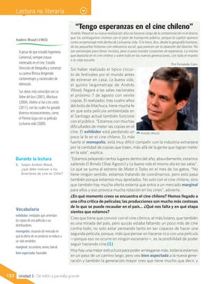 Sin haber realizado el típico circui-
to de festivales por el mundo antes
de estrenar en casa, La buena vida,
el quinto largometraje de Andrés
Wood, llegará a las salas nacionales
el próximo 7 de agosto con veinte
copias. El realizador, tras cuatro años
del éxito de Machuca, tiene mucha fe
en que esta película ambientada en
el Santiago actual también funcione
con el público. “Estamos con muchas
dificultades de meter las copias en el
cine. El exhibidor está perdiendo un
poco la fe en el cine chileno. Es más
fuerte el monopolio, está muy difícil competir con la industria extranjera
por la cantidad de copias que traen, más allá de la gente que logran meter
en la sala”, explica.
"Estamos peleando ciertos lugares dentro del año; absurdamente, estamos
saliendo El Brindis (Shai Agosin) y La buena vida el mismo día en las salas".
Lo que se suma al estreno de Matar a Todos en el mes de los gatos. “No
tiene ningún sentido, estamos tratando de coordinarnos, pero esto pasa
también porque estamos muy apretados. No solo con el cine chileno, sino
que también hay mucha oferta externa que entra a un mercado marginal
para ellos y eso provoca mucha rotación en los cines”, advierte.
¿En qué momento crees se encuentra el cine chileno? Hemos llegado a
una cifra crítica de películas; las producciones son mucho más costosas
de lo que se puede recaudar en el país… ¿Qué nos falta y en qué etapa
sientes que estamos?
Creo que tiene que convivir con el cine cómico, el más liviano, que también
es una mirada del país, pero quizás estaba faltando un poco más de cine
contra todo, no solo estar pensando tanto en ser capaces de hacer una
segunda película, porque, más que pensar en hacerse rico con una película
—porque eso no ocurre en ningún escenario—, es la posibilidad de poder
seguir haciendo cine.(1)
Hoy hay una mejor estructura para poder arriesgarse más, todavía estamos
en un paso de un camino largo, pero veo bien aspectada a la nueva gene-
ración y también la generación mayor creo que tiene mucho que decir, y
“Tengo esperanzas en el cine chileno”
Andrés Wood en su nueva realización dice no hacerse cargo de la contaminación ni el drama
que los santiaguinos vivimos con el plan de transporte público, porque la capital aparece
como un personaje más dentro de La buena vida. Sí lo hace, dice, desde la geografía humana,
de las pequeñas historias con relevancia social, que parecen ser la obsesión del director. No
son personajes para llenar revistas, pero sí para inundar corazones de esperanza. La misma
que deposita en el cine chileno y sobre todo en las nuevas generaciones, con todo el respeto
a la vieja escuela.
Por Fernando Caro.
Andrés Wood
Vocabulario
exhibidor: entidades que arriendan
las copias de una película a sus
distribuidores.
monopolio: situación de mercado en
que la oferta de un producto se reduce a
un solo vendedor.
marginal: secundario, anexo, lateral.
bien aspectada: favorable.
Durante la lectura
1.	 Según Andrés Wood,
¿qué debe motivar a los
directores de cine en Chile?
A pesar de que estudió Ingeniería
Comercial, siempre estuvo
interesado en el cine. Estudió
Dirección de fotografía y comenzó
su carrera fílmica dirigiendo
cortometrajes y comerciales de
televisión.
Sus obras más conocidas son La
fiebredelloco (2001), Machuca
(2004), Violetasefuealoscielos
(2011), con las cuales ha ganado
diversos reconocimientos, como
el Premio Goya con su película
Labuenavida(2008).
Andrés Wood (1965)
132 Unidad 3 - De telón y pantalla grande
Lectura no literaria
 