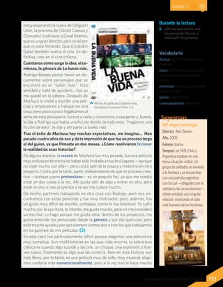 estoy esperando la nueva de (Miguel)
Littin, la próxima de (Silvio) Caiozzi y
(Gonzalo) Justiniano o Greaf Marino,
que es un gran director, pero no sé por
qué no está filmando. Que (Cristián)
Galaz también vuelva al cine. En de-
finitiva, creo en el cine chileno.
Cuéntanos cómo surge la idea, el co-
mienzo, la génesis de La buena vida.
Rodrigo Bazaes pensó hacer un do-
cumental sobre personajes que se
encontró en el “Salón Sule”, hizo
amistad y traté de ayudarlo… Eso se
me quedó en la cabeza. Después de
Machuca lo invité a escribir una pelí-
cula y empezamos a trabajar en otra
cosa, pero poco a poco llegábamos al
tema de esta peluquería, fuimos a verla y conocimos a esa gente y, bueno,
le dije a Rodrigo que había una ficción detrás de todo esto. “Hagamos una
ficción de esto”, le dije y ahí parte La buena vida.
Tras el éxito de Machuca hay muchas expectativas, me imagino… Han
pasado cuatro años de eso y da la impresión de que fue un proceso largo
el del guion, ya que filmaste en dos meses. ¿Cómo resolvieron ficcionar
la realidad de esas historias?
De alguna manera, la resaca de Machuca fue muy pesada, fue una película
muy exitosa en términos de haber sido invitada a muchos lugares —aunque
no viajé mucho con ella—, pero costó salir de la resaca y meterme en otro
proyecto. Costó, por lo tanto, partir, independiente de que mi proceso crea-
tivo —aunque suene pretencioso— es un poquito fiel, ya que me cuesta
estar en dos cosas a la vez. Me gusta salir de algo y entrar en otro, pero
estar en dos o tres proyectos a la vez me cuesta mucho.
De hecho, partimos trabajando en otra cosa con Rodrigo, pero nos en-
contramos con estas personas y fue muy motivador; pero, además, fue
un guion muy difícil de escribir; complejo, como lo fue Machuca. Yo sufro
mucho con la escritura, lo intento, me gusta mucho, pero no me considero
un escritor. Lo hago porque me gusta estar dentro de los proyectos, me
gusta entender los personajes desde la génesis y por eso participo, pero
pido mucha ayuda y por eso siempre somos dos o tres los que trabajamos
en los guiones de mis películas. (2)
En este caso fue particularmente difícil porque elegimos una estructura
muy compleja. Son multihistorias en las que, más encima, la estructura
clásica es cuando algo sucede y las une, un choque, una explosión o llue-
ven sapos, finalmente es algo que las conecta. Pero en esta historia son
más libres, por lo tanto, es una película muy de oído, muy musical, elegi-
mos contarla más convencionalmente, pero a la vez eso la hace mucho
Afiche de película La Buena vida.
Gentileza Cinecolor Films S.A.
Vocabulario
ficcionar: volver ficción, invento, cosa
imaginada.
resaca: efecto o serie de consecuencias
que produce algún acontecimiento o
situación.
pretencioso: presuntuoso, que pretende
ser más de lo que es.
génesis: origen, principio.
convencionalmente: comúnmente.
Durante la lectura
2. 	¿Dirías que esta es una
conversación formal o
informal? Argumenta.
Mi mejor enemigo
Director: Alex Bowen
Año: 2005
Género: drama
Sinopsis: en 1978, Chile y
Argentina estaban en una
tensa situación militar. Un
grupo de soldados es enviado
a la frontera y se encuentran
con una patrulla argentina,
con la cual —obligados por la
soledad y las circunstancias—
deben entablar una singular
relación, mostrando el lado
más humano de los hombres.
Sugerencias…
133Lenguaje y Comunicación 7º básico
Unidad 3
 