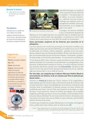 más difícil de lograr, en cuanto al
ritmo emocional de las historias
en paralelo. Y los personajes no
se hablan, se cruzan solamen-
te y, además, hay que sumar a
Santiago que aparece como un
protagonista también. Entonces,
efectivamente, es un trabajo de
guion muy fuerte.
Conseguir los dineros también
lo fue, curiosamente después de
Machuca yo me imaginé que iba a ser más fácil, pero la verdad es que las
circunstancias afuera están más apretadas, y la película es mucho más
chilena, por lo que el guion es muy difícil de vender en el extranjero.
Estos personajes surgieron de las historias que conociste en la
peluquería…
Fue muy natural, eran muchos los personajes con historias increíbles y los
rasgos que los unían, pero tienen finalmente una unidad con el vivir en Chile
en estos días, sus anhelos, sueños, pequeños… grandes; en fin, eso unía y
abríaunespectroquemeinteresódeinmediato.Nofueniporeltemaniellu-
gar; son los personajes los que nos hicieron trabajar, ir fusionando, cambian-
do al personaje, cómo tomas cosas literales… Es una mezcla muy dinámica.
Tú me dices es difícil, claro, más aún cuando escribimos a seis manos y los
aportes se diluyen. Es un proceso muy entretenido, muy desgastante y muy
personal. Evidentemente siempre es mucho; a muchas historias tuvimos
que quitarles elementos, porque eran casi inverosímiles. Siempre la vida
real es mucho más que la ficción, porque finalmente la ficción es, además,
algo que quieres decir y, si no, todo se mezcla…
Por otro lado, uno sospecha que La Buena Vida para Andrés Wood es
precisamente esa historia, la de un cineasta que filma la película que
desea contar…
Hicimos un making of dirigido por Carlos Jonhson. En él, preguntaba a
toda la gente qué era la buena vida, y obviamente parte de mi buena vida
es hacer películas o tener la posibilidad de comunicarme a través de este
formato; tener la posibilidad y la libertad, porque uno tiene millones de
problemas para hacer cine en Chile, pero tenemos el privilegio, en rigor,
de hacer lo que queremos. Nunca he sentido que alguien me ha estado
exigiendo qué tengo que hacer, eso es un privilegio a nivel mundial incluso;
la buena vida es la libertad. No ser esclavo de los demás ni de la plata y eso
creo que es mi buena vida, que se refleja en hacer películas, pero también
está en muchas otras cosas.
Yo siento que manejamos una gran libertad que no la maneja mucha gente.
Claro, podrás tener más medios, pero no todo es eso. (3)
Caro, F. Tengo esperanza en el cine chileno. On off. Recuperado el 20 de abril de 2013, de
http://www.onoff.cl/ revistapub-det.php?idpub=588 (Fragmento y adaptación)
Fotograma de la película La buena vida.
Vocabulario
inverosímil: que no es posible tener
como verdadero, real o posible.
makingof:traducidodelingléscomo
“traslascámaras”;videotipodocumental
quemuestracómofuelaproducciónde
unapelículaounprogramadetelevisión.
Durante la lectura
3.	 ¿Qué opinas del concepto
de libertad que entrega el
director?
Ojos rojos
Director: Juan Ignacio Sabatini
Año: 2010
Género: documental
Sinopsis: este documental
refleja ocho años de
seguimiento a la Selección
Nacional de Fútbol, mostrando
la revolución que provocó en
la sociedad chilena el hecho
de clasificar a un mundial. Es
el documental más visto en la
historia del cine chileno.
Sugerencias…
Recuerda que los contenidos de los sitios web pueden cambiar.
134 Unidad 3 - De telón y pantalla grande
Lectura no literaria
 