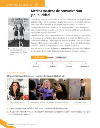 Publicidad
Raciales De edad Sexuales Económicos
Actividad en grupo
Observen las siguientes imágenes y desarrollen las actividades 1 y 2.
Miss America 2012. Fotograma de película Los hombres las prefieren rubias. Paul Ittoop. Nerd.
1.	 Expliquen tres características asociadas a cada estereotipo observado.
2.	 Busquen en internet, revistas y diarios tres afiches en que aparezcan otros estereotipos y expliquen
en qué consiste cada uno.
Estereotipos
La publicidad antigua solía usar
muchos estereotipos. ¿Qué
prejuicios están asociados al
afiche?
Unidad 3 - De telón y pantalla grande136
WikimediaCommons Contenido no literario
Medios masivos de comunicación
y publicidad
Los medios masivos son canales artificiales de información dirigidos a un
público masivo en el que cada receptor es anónimo. Presentan distintas
funciones: informar, educar, entretener, formar opinión y convencer.
Los tipos de medios de comunicación son: prensa escrita, radio, televisión,
internet; también se consideran el cine, el cómic y los libros, cuando estos
se dirigiden a públicos masivos.
La publicidad, en tanto, corresponde a un conjunto de medios cuyo mensa-
je promueve la compra de algún producto o servicio; por tanto, su fin es
comercial o lucrativo. La propaganda, en cambio, tiene un fin social, pues
busca modelar ciertos comportamientos y modos de pensar de la sociedad,
como las campañas de prevención o las campañas políticas.
Muchas veces, la publicidad presenta estereotipos, los cuales son imágenes
simplificadas de un grupo de personas, basadas en prejuicios sociales.
¡Los hombres son
mejores que las
mujeres!
Sweaters
Drumm
 