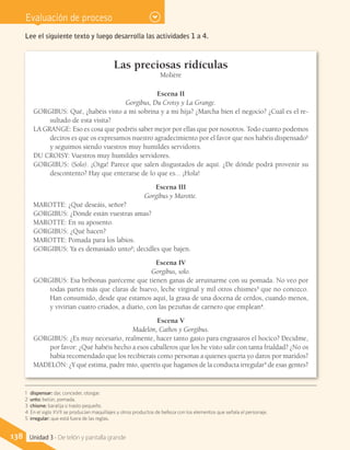 Evaluación de proceso
Las preciosas ridículas
Molière
Escena II
Gorgibus, Du Croisy y La Grange.
GORGIBUS: Qué, ¿habéis visto a mi sobrina y a mi hija? ¿Marcha bien el negocio? ¿Cuál es el re-
sultado de esta visita?
LA GRANGE: Eso es cosa que podréis saber mejor por ellas que por nosotros. Todo cuanto podemos
deciros es que os expresamos nuestro agradecimiento por el favor que nos habéis dispensado1
y seguimos siendo vuestros muy humildes servidores.
DU CROISY: Vuestros muy humildes servidores.
GORGIBUS: (Solo). ¡Oiga! Parece que salen disgustados de aquí. ¿De dónde podrá provenir su
descontento? Hay que enterarse de lo que es... ¡Hola!
Escena III
Gorgibus y Marotte.
MAROTTE: ¿Qué deseáis, señor?
GORGIBUS: ¿Dónde están vuestras amas?
MAROTTE: En su aposento.
GORGIBUS: ¿Qué hacen?
MAROTTE: Pomada para los labios.
GORGIBUS: Ya es demasiado unto2
; decidles que bajen.
Escena IV
Gorgibus, solo.
GORGIBUS: Esa bribonas paréceme que tienen ganas de arruinarme con su pomada. No veo por
todas partes más que claras de huevo, leche virginal y mil otros chismes3
que no conozco.
Han consumido, desde que estamos aquí, la grasa de una docena de cerdos, cuando menos,
y vivirían cuatro criados, a diario, con las pezuñas de carnero que emplean4
.
Escena V
Madelón, Cathos y Gorgibus.
GORGIBUS: ¿Es muy necesario, realmente, hacer tanto gasto para engrasaros el hocico? Decidme,
por favor: ¿Qué habéis hecho a esos caballeros que los he visto salir con tanta frialdad? ¿No os
había recomendado que los recibierais como personas a quienes quería yo daros por maridos?
MADELÓN: ¿Y qué estima, padre mío, queréis que hagamos de la conducta irregular5
de esas gentes?
Lee el siguiente texto y luego desarrolla las actividades 1 a 4.
1 dispensar: dar, conceder, otorgar.
2 unto: betún, pomada.
3 chisme: baratija o trasto pequeño.
4 En el siglo XVII se producían maquillajes y otros productos de belleza con los elementos que señala el personaje.
5 irregular: que está fuera de las reglas.
138 Unidad 3 - De telón y pantalla grande
 