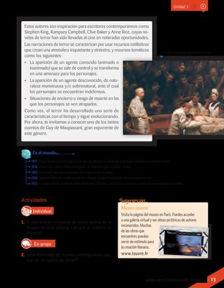 Actividades
IndividualD
RE
F
T
1.	 Si escribieras un cuento de terror acerca de la
imagen de esta página, ¿de qué se trataría tu
historia?
En grupo
2.	 ¿Qué elementos del mundo contemporáneo usa-
rían en un cuento de terror?
Pintura naturalista de Thomas Eakins
(1889), The Agnew Clinic.
1859:CharlesDarwinpublicaElorigendelasespecies, obra enquedesarrolla suteoría dela evoluciónporselecciónnatural.
1878: Thomas Alva Edison inventa el fonógrafo, un dispositivo para reproducir sonidos.
1883: Robert Koch descubre las bacterias de la tuberculosis y el cólera.
1888: durante el otoño de Londres suceden los crímenes de Jack el Destripador, famoso asesino en serie.
1923: en Estados Unidos se edita la revista Weird Tales (“Historias raras”), en la que muchos autores de terror publicaron sus relatos.
	 En el mundo...
Estos autores son inspiración para escritores contemporáneos como
Stephen King, Rampsey Campbell, Clive Baker y Anne Rice, cuyas no-
velas de terror han sido llevadas al cine en reiteradas oportunidades.
Las narraciones de terror se caracterizan por usar recursos estilísticos
que crean una atmósfera inquietante y siniestra, y recursos temáticos
como los siguientes:
•• La aparición de un agente conocido (animado o
inanimado) que se sale de control y se transforma
en una amenaza para los personajes.
•• La aparición de un agente desconocido, de natu-
raleza monstruosa y/o sobrenatural, ante el cual
los personajes se encuentran indefensos.
•• Situaciones de encierro o riesgo de muerte en las
que los personajes se ven atrapados.
Como ves, el terror ha desarrollado una serie de
características con el tiempo y sigue evolucionando.
Por ahora, te invitamos a conocer uno de los tantos
cuentos de Guy de Maupassant, gran exponente de
este género.
Museo Louvre
Visita la página del museo en París. Puedes acceder
a una galería virtual y ver obras pictóricas de autores
reconocidos. Muchas
de las obras que
encuentres pueden
servir de estímulo para
la creación literaria.
www.louvre.fr
Sugerencias…
Unidad 1
13Lenguaje y Comunicación 7º básico
 