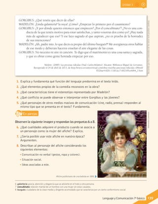 Unidad 3
GORGIBUS: ¿Qué tenéis que decir de ellas?
MADELÓN: ¡Linda galantería6
la suya! ¡Cómo! ¿Empezar lo primero por el casamiento?
GORGIBUS: ¿Y por dónde quieres entonces que empiecen? ¿Por el concubinato7
? ¿No es una con-
ducta de la que tenéis motivo para estar satisfechas, y tanto vosotras dos como yo? ¿Hay nada
más de agradecer que eso? Y ese lazo sagrado al que aspiran, ¿no es prueba de la honradez
de sus intenciones?
MADELÓN: ¡Ah, padre mío, lo que decís es propio del último burgués8
! Me avergüenza oíros hablar
de ese modo y debierais haceros enseñar el aire elegante de las cosas.
GORGIBUS: No necesito ni aire ni canción. Te digo que el matrimonio es una cosa santa y sagrada,
y que es obrar como gente honrada empezar por eso.
Moliére. (2000). Las preciosas ridículas (Trad. Carlos Bolaños). Alicante: Biblioteca Miguel de Cervantes.
Recuperado el 24 de abril de 2013, de http://www.cervantesvirtual.com/obra-visor/las-preciosas-ridiculas--0/html/
ff326ae4-82b1-11df-acc7-002185ce6064_1.htm
6 galantería: gracia, atención y elegancia que se advierte en el trato a otra persona.
7 concubinato: relación marital de un hombre con una mujer sin estar casados.
8 burgués: ciudadano de la clase media y dirigente acomodado que se caracteriza por un cierto conformismo social.
1.	Explica y fundamenta qué función del lenguaje predomina en el texto leído.
2.	¿Qué elementos propios de la comedia reconoces en la obra?
3.	¿Qué características tiene el estereotipo representado por Madelón?
4.	¿Qué conflicto se puede observar e interpretar entre Gorgibus y las jóvenes?
5.	¿Qué personajes de otros medios masivos de comunicación (cine, radio, prensa) responden al
mismo tipo que se presenta en el texto? Fundamenta.
En parejasD
RE
F
T
Observen la siguiente imagen y respondan las preguntas 6 a 8.
6.	¿Qué cualidades adquiere el producto cuando se asocia a
un personaje como la mujer del afiche? Explica.
7.	¿Sería posible usar este afiche en nuestra época?
Argumenten.
8.	Describan al personaje del afiche considerando los
siguientes elementos:
•• Comunicación no verbal (gestos, ropa y colores).
•• Situación social.
•• Ideas asociadas a este.
Afiche publicitario de una bebida en 1890.
WikimediaCommons
139Lenguaje y Comunicación 7º básico
Recuerdaqueloscontenidosdelossitioswebpuedencambiar.
 