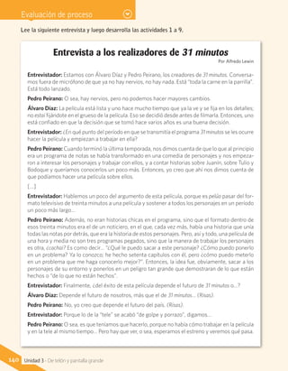Evaluación de proceso
Entrevista a los realizadores de 31 minutos
Por Alfredo Lewin
Entrevistador: Estamos con Álvaro Díaz y Pedro Peirano, los creadores de 31 minutos. Conversa-
mos fuera de micrófono de que ya no hay nervios, no hay nada. Está “toda la carne en la parrilla”.
Está todo lanzado.
Pedro Peirano: O sea, hay nervios, pero no podemos hacer mayores cambios.
Álvaro Díaz: La película está lista y uno hace mucho tiempo que ya la ve y se fija en los detalles;
no estai fijándote en el grueso de la película. Eso se decidió desde antes de filmarla. Entonces, uno
está confiado en que la decisión que se tomó hace varios años es una buena decisión.
Entrevistador: ¿En qué punto del período en que se transmitía el programa 31 minutos se les ocurre
hacer la película y empiezan a trabajar en ella?
Pedro Peirano: Cuando terminó la última temporada, nos dimos cuenta de que lo que al principio
era un programa de notas se había transformado en una comedia de personajes y nos empeza-
ron a interesar los personajes y trabajar con ellos, y a contar historias sobre Juanín, sobre Tulio y
Bodoque y queríamos conocerlos un poco más. Entonces, yo creo que ahí nos dimos cuenta de
que podíamos hacer una película sobre ellos.
[…]
Entrevistador: Hablemos un poco del argumento de esta película, porque es pelúo pasar del for-
mato televisivo de treinta minutos a una película y sostener a todos los personajes en un período
un poco más largo…
Pedro Peirano: Además, no eran historias chicas en el programa, sino que el formato dentro de
esos treinta minutos era el de un noticiero, en el que, cada vez más, había una historia que unía
todas las notas por detrás, que era la historia de estos personajes. Pero, así y todo, una película de
una hora y media no son tres programas pegados, sino que la manera de trabajar los personajes
es otra, ¿cachai? Es como decir… “¿Qué le puedo sacar a este personaje? ¿Cómo puedo ponerlo
en un problema? Ya lo conozco; he hecho setenta capítulos con él, pero ¿cómo puedo meterlo
en un problema que me haga conocerlo mejor?”. Entonces, la idea fue, obviamente, sacar a los
personajes de su entorno y ponerlos en un peligro tan grande que demostraran de lo que están
hechos o “de lo que no están hechos”.
Entrevistador: Finalmente, ¿del éxito de esta película depende el futuro de 31 minutos o…?
Álvaro Díaz: Depende el futuro de nosotros, más que el de 31 minutos… (Risas).
Pedro Peirano: No, yo creo que depende el futuro del país. (Risas).
Entrevistador: Porque lo de la “tele” se acabó “de golpe y porrazo”, digamos…
Pedro Peirano: O sea, es que teníamos que hacerlo, porque no había cómo trabajar en la película
y en la tele al mismo tiempo… Pero hay que ver, o sea, esperamos el estreno y veremos qué pasa.
Lee la siguiente entrevista y luego desarrolla las actividades 1 a 9.
140 Unidad 3 - De telón y pantalla grande
 