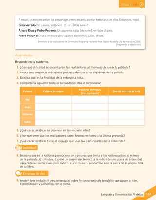 Unidad 3
Actividades.
Responde en tu cuaderno.
1.	¿Con qué dificultad se encontraron los realizadores al momento de crear la película?
2.	Anota tres preguntas más que te gustaría efectuar a los creadores de la película.
3.	Explica cuál es la finalidad de la entrevista leída.
4.	Completa la siguiente tabla en tu cuaderno. Usa el diccionario:
Palabra Palabra de origen
Palabras derivadas
(tres ejemplos)
Oración relativa al texto
hay
hago
historias
había
5.	¿Qué características se observan en los entrevistados?
6.	¿Por qué crees que los realizadores hacen bromas en torno a la última pregunta?
7.	¿Qué características tiene el lenguaje que usan los participantes de la entrevista?
IndividualD
RE
F
T
8.	Imagina que en la radio se promociona un concurso que invita a los radioescuchas al estreno
de la película 31 minutos. Escribe un correo electrónico a la radio (de una plana de extensión)
para obtener invitaciones para todo tu curso. Guía tu producción con la pauta de la página 309
de tu libro.
En grupo de tres
9.	Anoten tres ventajas y tres desventajas sobre los programas de televisión que pasan al cine.
Ejemplifiquen y comenten con el curso.
A nosotros nos encantan los personajes y nos encanta contar historias con ellos. Entonces, no sé…
Entrevistador: El jueves, entonces. ¿En cuántas salas?
Álvaro Díaz y Pedro Peirano: En cuarenta salas [de cine], en todo el país.
Pedro Peirano: O sea, en todos los lugares donde hay salas. (Risas).
Entrevista a los realizadores de 31 minutos. Programa Haciendo show. Radio Rock&Pop. 25 de marzo de 2008.
(Fragmento y adaptación)
141Lenguaje y Comunicación 7º básico
 