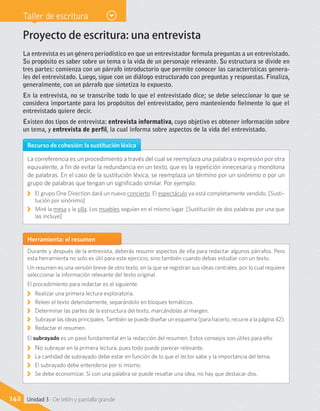 Taller de escritura
Proyecto de escritura: una entrevista
La entrevista es un género periodístico en que un entrevistador formula preguntas a un entrevistado.
Su propósito es saber sobre un tema o la vida de un personaje relevante. Su estructura se divide en
tres partes: comienza con un párrafo introductorio que permite conocer las características genera-
les del entrevistado. Luego, sigue con un diálogo estructurado con preguntas y respuestas. Finaliza,
generalmente, con un párrafo que sintetiza lo expuesto.
En la entrevista, no se transcribe todo lo que el entrevistado dice; se debe seleccionar lo que se
considera importante para los propósitos del entrevistador, pero manteniendo fielmente lo que el
entrevistado quiere decir.
Existen dos tipos de entrevista: entrevista informativa, cuyo objetivo es obtener información sobre
un tema, y entrevista de perfil, la cual informa sobre aspectos de la vida del entrevistado.
Recurso de cohesión: la sustitución léxica
La correferencia es un procedimiento a través del cual se reemplaza una palabra o expresión por otra
equivalente, a fin de evitar la redundancia en un texto, que es la repetición innecesaria y monótona
de palabras. En el caso de la sustitución léxica, se reemplaza un término por un sinónimo o por un
grupo de palabras que tengan un significado similar. Por ejemplo:
KK El grupo One Direction dará un nuevo concierto. El espectáculo ya está completamente vendido. [Susti-
tución por sinónimo]
KK Miré la mesa y la silla. Los muebles seguían en el mismo lugar. [Sustitución de dos palabras por una que
las incluye]
Herramienta: el resumen
Durante y después de la entrevista, deberás resumir aspectos de ella para redactar algunos párrafos. Pero
esta herramienta no solo es útil para este ejercicio, sino también cuando debas estudiar con un texto.
Un resumen es una versión breve de otro texto, en la que se registran sus ideas centrales, por lo cual requiere
seleccionar la información relevante del texto original.
El procedimiento para redactar es el siguiente:
KK Realizar una primera lectura exploratoria.
KK Releer el texto detenidamente, separándolo en bloques temáticos.
KK Determinar las partes de la estructura del texto, marcándolas al margen.
KK Subrayar las ideas principales. También se puede diseñar un esquema (para hacerlo, recurre a la página 42).
KK Redactar el resumen.
El subrayado es un paso fundamental en la redacción del resumen. Estos consejos son útiles para ello:
KK No subrayar en la primera lectura, pues todo puede parecer relevante.
KK La cantidad de subrayado debe estar en función de lo que el lector sabe y la importancia del tema.
KK El subrayado debe entenderse por sí mismo.
KK Se debe economizar. Si con una palabra se puede resaltar una idea, no hay que destacar dos.
142 Unidad 3 - De telón y pantalla grande
 
