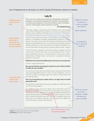 Unidad 3
Lee el fragmento de la entrevista a la actriz Claudia Di Girolamo y observa el análisis.
Lady Di
Actriz: esa es su razón social y esencial. Impenetrable, obstinada y
trabajólica, esta estrella rematada del firmamento nacional llegó a
la cumbre para quedarse. En la próxima teleserie Lady, Di Girolamo
viene en versión gitana. Aquí le sacamos la suerte.
Por Claudia Donoso
“No tengo amigas”, contesta Claudia Di Girolamo ante una pregunta
sobre el tema. Intrigante respuesta en una mujer que trabaja a partir
del pozo de sus emociones. Sentada bajo las aspas de un ventilador en
un boliche de Providencia, donde ha llegado para la entrevista, vuelve a
insistir en que lo que se le da bien son las relaciones intensas con com-
pañeras y compañeros de trabajo, dependiendo de épocas y circuns-
tancias. “Es que no creo mucho en la amistad. No sé de qué se trata.
Nunca lo he entendido bien. Soy muy torpe. No sé si hay que contarse
todos los problemas, no sé si hay que escuchar todos los problemas, no
sé si hay que andar siempre juntos o llamarse todos los días”, arguye1
.
El teatro ha sido su obsesión, nunca tuvo dudas al respecto y así fue
como entró a los dieciocho años a la Universidad de Chile: “Era pa-
rada, estrafalaria2
, preciosa”, recuerda Roxana Campos que, junto a
Rosa Ramírez y Alfredo Castro —entre otros—, compartió con ella ese
período en la escuela.
Hablemos de la exposición pública que te toca por ser una superstar.
¿Cómo?, ¿qué quieres decir?
Eso: que eres famosa, que la gente reconoce tu cara. ¿Cómo te afecta
el rebote de esas miradas?
Yo nunca me he visto así como tú dices. Nunca. Siempre me he sentido
como una trabajadora común. El resto vino por añadidura, nunca lo
pedí. Por lo tanto, no me hago cargo ni de la fama, ni de ser blanco de
la mirada de nadie.
Pero ¿no te perturba que cuando entras a un lugar todo el mundo
sepa quién eres?
Es que todo el mundo sabe qué es lo que yo hago, pero nadie sabe quién
soy. De eso estoy segura.
La verdad es que poquísima gente sabe realmente quién es
Claudia Di Girolamo. “Yo al menos me he encontrado con su corazón”,
dice Roxana Campos, aludiendo a la imagen de frialdad y de falta de ese
órgano que para algunos transmite la actriz. Todos los que la conocen,
eso sí, están de acuerdo en que las cosas que le molestan las dice de
frente, que no se mete en cahuines, y que cuando borra a alguien de
su lista, lo hace sin vuelta y para siempre.
Bajada de la entrevista.
Se sintetiza y se
presenta al personaje
atractivamente.
Uso de sustitución léxica. Se usa
una expresión equivalente.
La bajada anuncia que
la entrevista será de
perfil.
...
Se entregan datos
sobre la situación de
la entrevista.
Párrafo que interviene
con un relato o
descripción. Se agrega
información para
conocer al personaje.
Párrafo introductorio.
Descripción general
del personaje. Se
interviene con citas
que se han recopilado
de la misma entrevista.
Las preguntas pueden
resaltarse usando
negrita o cursivas.
1 argüir: dar argumentos a favor o en contra de algo.
2 estrafalario: de aspecto desordenado.
143Lenguaje y Comunicación 7º básico
 