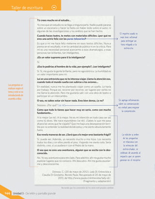 Taller de escritura
Tú crees mucho en el estudio…
Yo creo que sin estudio no se llega a ninguna parte. Nadie puede pararse
sobre un escenario y hacer la Fedra sin haber leído sobre el autor, ni
algunas de las investigaciones y los análisis que se han hecho.
Cuando haces teatro, te metes con materiales difíciles: ¿por qué no
eres una actriz feliz con las puras teleseries?
Es que a mí me hace feliz meterme en esos textos difíciles. Nunca
pienso en el resultado, ni en la cantidad de público ni en la crítica. Para
mí es una necesidad personal acercarme a esos dramaturgos, a esas
personas tan brillantes, tan inteligentes.
¿Es un valor supremo para ti la inteligencia?
Sí.
¿Eso le pedirías al hombre de tu vida, por ejemplo?, ¿ser inteligente?
Sí. Sí, me gusta la gente brillante, pero no egocéntrica. La humildad es
un valor importante para mí.
Leí en una entrevista que no te interesa viajar. Llama la atención eso,
cuando todo el mundo sueña con subirse a los aviones…
En realidad, nunca me he planteado viajar como un sueño. Lo haría
por trabajo. Porque así, recorrer por recorrer, ver lugares por verlos no
me llama la atención. Pero me gustaría salir con una obra de teatro o
participar en un intercambio.
O sea, no sabes estar sin hacer nada. Eres bien densa, ¿o no?
Nooooo. ¿Por qué? (se ríe).
Como que todo lo tienes que hacer muy en serio, como con mucho
fundamento…
A lo mejor (se ríe). A lo mejor. No es mi intención en todo caso ser así
como tú dices. Me nace espontáneo (se ríe). ¿Sabes lo que me pasa
afuera las veces que he viajado? Que me baja una desesperación terri-
ble por no entender la realidad donde estoy y me siento absolutamente
fuera.
Eso revela maneras de ser. ¿Será que a lo mejor eres bastante frágil?
Sí, puede ser. Además, yo necesito mucho a mis hijos. Los necesito
todos los días y sin ellos pierdo el piso. Viajando me siento sola. Sería
distinto, creo, si yo pudiera ir con el Pedro de la mano.
O sea que no eres una aventurera, alguien que se excita con lo des-
conocido.
No. Yo soy aventurera para otro lado. Para adentro: ahí me gusta mucho
explorar lugares que no conozco. Ahí descubro. Ahí me gusta asustar-
me y desconocerme.
Donoso, C. (20 de mayo de 2012). Lady Di. Entrevista a
Claudia Di Girolamo. Revista Paula. Recuperado el 20 de mayo de
2013, de http://www.paula.cl/entrevista/lady-di/.
(Fragmento y adaptación)
La edición y orden
de las preguntas
se relaciona con
la intención del
entrevistador; se
ordenan de acuerdo al
impacto que se quiere
generar en el receptor.
Se agrega información
sobre su comunicación
no verbal para mejorar
la comprensión.
El registro usado es
más bien informal
para entregar un
tono relajado a la
entrevista.
Las preguntas se
realizan según el
tema y este se va
introduciendo de
acuerdo a ellas.
Recuerda que los contenidos de los sitios web pueden cambiar.
144 Unidad 3 - De telón y pantalla grande
 