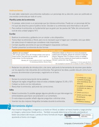 Unidad 3
Instrucciones
En este taller redactarán una entrevista realizada a un personaje de su elección, para ser publicada en
una revista construida por todo el curso.
Planifica antes de la entrevista
CC En parejas, seleccionen a un personaje que les interese entrevistar. Puede ser un personaje del ba-
rrio que sea atractivo para el público lector. Decidan si su entrevista será informativa o de perfil.
CC Para realizar la entrevista, es fundamental que se guíen por las pautas del Taller de comunicación
oral de esta unidad (página 147).
Escribe
CC Realicen la entrevista y grábenla con un celular u otro dispositivo.
CC Transcriban la entrevista a Word, pero no es necesario que lo hagan por completo, sino que debe-
rán seleccionar el material que consideren más importante.
CC Corrijan aquellas secciones en que se entregaron respuestas confusas.
CC Pueden presentar la entrevista de dos formas:
Estructura pregunta-respuesta
¿Quiénes son sus amigos?
¿Mis amigos quiénes serán, ah? Amigos-amigos como que no
tengo muchos. Hay gente que me agrada… pero es que no
tengo tiempo. Escribo demasiado.
Mendoza, M. (10 de octubre de 2011). Juan Radrigán.
El dramaturgo bohemio. Revista Paula.
Pedropiedra trabajó con Álvaro en la música de proyectos
audiovisuales de Aplaplac, después de conocerse a través del
director Sebastián Silva. "El amigo en común, en realidad,
es Peirano. Mi única manera de conocer gente es a través de
Peirano", cuenta entre risas Álvaro.
Contreras, E. (23 de marzo de 2012).
Así se prepara el concierto de 31 minutos. El wikén. El Mercurio.
CC Redacten los párrafos de introducción y de cierre, aplicando la herramienta de resumen para desta-
car los aspectos más relevantes de la entrevista. Para generar las ideas, pueden discutir cómo fue el
proceso de entrevistar al personaje y registrarlo en el texto.
Revisa
CC Revisen la correcta transcripción de las palabras.
CC Apliquen las reglas ortográficas vistas en estas unidades (páginas 33, 85 y 137).
CC Cotejen su texto con los indicadores.
CC Reescriban la entrevista, aplicando las correcciones.
Edita
CC Relean la entrevista. Es posible agregar algunos párrafos en que intervengan los
entrevistadores para hacer una aclaración o un comentario.
CC En esta etapa se pueden añadir algunas preguntas o eliminar otras.
CC Inserten las dos mejores fotografías tomadas durante la entrevista.
Para insertar fotografías o imágenes a un texto en Word, se debe ir al menú Insertar y luego pinchar
en Imagen y seleccionar Desde archivo… También se puede determinar el formato, pinchando el
botón secundario del mouse y yendo al menú Formato de imagen,
ajustando el texto a la imagen.
Herramienta digital
Indicadores
✔	La introducción es clara
y presenta al personaje
y las circunstancias de la
entrevista.
✔	Los párrafos de introducción
y conclusión son claros y
resumidos.
✔	Correcto uso de la h.
✔	Correcto uso de las reglas
de acentuación.
✔Aplicación de la
correferencia sinonímica.
145Lenguaje y Comunicación 7º básico
 