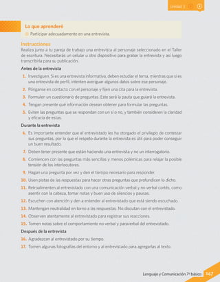 Unidad 3
Lo que aprenderé
AA Participar adecuadamente en una entrevista.
147Lenguaje y Comunicación 7º básico
Instrucciones
Realiza junto a tu pareja de trabajo una entrevista al personaje seleccionado en el Taller
de escritura. Necesitarás un celular u otro dispositivo para grabar la entrevista y así luego
transcribirla para su publicación.
Antes de la entrevista
1.	 Investiguen. Si es una entrevista informativa, deben estudiar el tema, mientras que si es
una entrevista de perfil, intenten averiguar algunos datos sobre ese personaje.
2.	 Pónganse en contacto con el personaje y fijen una cita para la entrevista.
3.	 Formulen un cuestionario de preguntas. Este será la pauta que guiará la entrevista.
4.	 Tengan presente qué información desean obtener para formular las preguntas.
5.	 Eviten las preguntas que se respondan con un sí o no, y también consideren la claridad
y eficacia de estas.
Durante la entrevista
6.	 Es importante entender que el entrevistado les ha otorgado el privilegio de contestar
sus preguntas, por lo que el respeto durante la entrevista es útil para poder conseguir
un buen resultado.
7.	 Deben tener presente que están haciendo una entrevista y no un interrogatorio.
8.	 Comiencen con las preguntas más sencillas y menos polémicas para relajar la posible
tensión de los interlocutores.
9.	 Hagan una pregunta por vez y den el tiempo necesario para responder.
10.	Usen pistas de las respuestas para hacer otras preguntas que profundicen lo dicho.
11.	Retroalimenten al entrevistado con una comunicación verbal y no verbal cortés, como
asentir con la cabeza, tomar notas y buen uso de silencios y pausas.
12.	Escuchen con atención y den a entender al entrevistado que está siendo escuchado.
13.	Mantengan neutralidad en torno a las respuestas. No discutan con el entrevistado.
14.	Observen atentamente al entrevistado para registrar sus reacciones.
15.	Tomen notas sobre el comportamiento no verbal y paraverbal del entrevistado.
Después de la entrevista
16.	Agradezcan al entrevistado por su tiempo.
17.	Tomen algunas fotografías del entorno y al entrevistado para agregarlas al texto.
 
