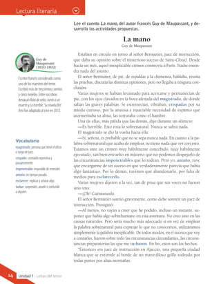 Escritor francés considerado como
uno de los maestros del terror.
Escribió más de trescientos cuentos
y cinco novelas. Entre sus obras
destacan Boladesebo, Juntoaun
muerto y Lohorrible. Su novela Bel
Ami fue adaptada al cine en 2012.
Guy de
Maupassant
(1850-1893)
Lee el cuento La mano, del autor francés Guy de Maupassant, y de-
sarrolla las actividades propuestas.
La mano
Guy de Maupassant
Estaban en círculo en torno al señor Bermutier, juez de instrucción,
que daba su opinión sobre el misterioso suceso de Saint-Cloud. Desde
hacía un mes, aquel inexplicable crimen conmovía a París. Nadie enten-
día nada del asunto.
El señor Bermutier, de pie, de espaldas a la chimenea, hablaba, reunía
las pruebas, discutía las distintas opiniones, pero no llegaba a ninguna con-
clusión.
Varias mujeres se habían levantado para acercarse y permanecían de
pie, con los ojos clavados en la boca afeitada del magistrado, de donde
salían las graves palabras. Se estremecían, vibraban, crispadas por su
miedo curioso, por la ansiosa e insaciable necesidad de espanto que
atormentaba su alma; las torturaba como el hambre.
Una de ellas, más pálida que las demás, dijo durante un silencio:
—Es horrible. Esto roza lo sobrenatural. Nunca se sabrá nada.
El magistrado se dio la vuelta hacia ella:
—Sí, señora, es probable que no se sepa nunca nada. En cuanto a la pa-
labra sobrenatural que acaba de emplear, no tiene nada que ver con esto.
Estamos ante un crimen muy hábilmente concebido, muy hábilmente
ejecutado, tan bien envuelto en misterio que no podemos despejarlo de
las circunstancias impenetrables que lo rodean. Pero yo, antaño, tuve
que encargarme de un suceso en que verdaderamente parecía que había
algo fantástico. Por lo demás, tuvimos que abandonarlo, por falta de
medios para esclarecerlo.
Varias mujeres dijeron a la vez, tan de prisa que sus voces no fueron
sino una:
—¡Oh! Cuéntenoslo.
El señor Bermutier sonrió gravemente, como debe sonreír un juez de
instrucción. Prosiguió:
—Al menos, no vayan a creer que he podido, incluso un instante, su-
poner que había algo sobrehumano en esta aventura. No creo sino en las
causas naturales. Pero sería mucho más adecuado si en vez de emplear
la palabra sobrenatural para expresar lo que no conocemos, utilizáramos
simplemente la palabra inexplicable. De todos modos, en el suceso que voy
a contarles, fueron sobre todo las circunstancias circundantes, las circuns-
tancias preparatorias las que me turbaron. En fin, estos son los hechos:
“Entonces era juez de instrucción en Ajaccio, una pequeña ciudad
blanca que se extiende al borde de un maravilloso golfo rodeado por
todas partes por altas montañas.
Vocabulario
magistrado: persona que tiene el oficio
o cargo de juez.
crispado: contraído repentina y
pasajeramente.
impenetrable: imposible de entender.
antaño: en tiempo pasado.
esclarecer: explicar y aclarar algo.
turbar: sorprender, aturdir o confundir
a alguien.
Lectura literaria
14 Unidad 1 - Letras del terror
 