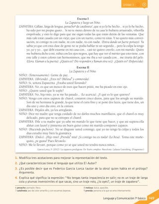 Unidad 3
Escena I
La Zapatera y luego un Niño.
ZAPATERA: Cállate, larga de lengua, penacho6
de catalineta7
, que si yo lo he hecho... si yo lo he hecho,
ha sido por mi propio gusto... Si no te metes dentro de tu casa lo hubiera arrastrado, viborilla
empolvada; y esto lo digo para que me oigan todas las que están detrás de las ventanas. Que
más vale estar casada con un viejo, que con un tuerto, como tú estás. Y no quiero más conver-
sación, ni contigo ni con nadie, ni con nadie, ni con nadie. (Entra dando un fuerte portazo). Ya
sabía yo que con esta clase de gente no se podía hablar ni un segundo... pero la culpa la tengo
yo, yo y yo... que debí estarme en mi casa con... casi no quiero creerlo, con mi marido. Quién
me hubiera dicho a mí, rubia con los ojos negros, que hay que ver el mérito que esto tiene, con
este talle y estos colores tan hermosísimos, que me iba a ver casada con... me tiraría del pelo.
(Llora. Llaman a la puerta). ¿Quién es? (No responden y llaman otra vez). ¿Quién es? (Enfurecida).
Escena II
La Zapatera y el Niño.
NIÑO: (Temerosamente). Gente de paz.
ZAPATERA: (Abriendo). ¿Eres tú? (Melosa8
y conmovida).
NIÑO: Sí, señora Zapaterita. ¿Estaba usted llorando?
ZAPATERA: No, es que un mosco de esos que hacen piiiiii, me ha picado en este ojo.
NIÑO: ¿Quiere usted que le sople?
ZAPATERA: No, hijo mío, ya se me ha pasado... (Le acaricia). ¿Y qué es lo que quieres?
NIÑO: Vengo con estos zapatos de charol, costaron cinco duros, para que los arregle su marido.
Son de mi hermana la grande, la que tiene el cutis fino y se pone dos lazos, que tiene dos, un
día uno y otro día otro, en la cintura.
ZAPATERA: Déjalos ahí, ya los arreglarán.
NIÑO: Dice mi madre que tenga cuidado de no darles muchos martillazos, que el charol es muy
delicado, para que no se estropee el charol.
ZAPATERA: Dile a tu madre que ya sabe mi marido lo que tiene que hacer, y que así supiera ella
aliñar con laurel y pimienta un buen guiso como mi marido componer zapatos.
NIÑO: (Haciendo pucheros). No se disguste usted conmigo, que yo no tengo la culpa y todos los
días estudio muy bien la gramática.
ZAPATERA: (Dulce). ¡Hijo mío! ¡Prenda9
mía! ¡Si contigo no es nada! (Lo besa). Toma este muñe-
quito, ¿te gusta? Pues llévatelo.
NIÑO: Me lo llevaré, porque como yo sé que usted no tendrá nunca niños...
García Lorca, F. (2012). La zapatera prodigiosa. En Teatro completo. Barcelona: Galaxia Gutenberg. (Fragmento)
6 penacho: pompón, fleco.
7 catalineta: pez de color amarillo y con escamas ásperas.
8 melosa: dulce, apacible.
9 prenda: persona a la que se ama intensamente.
1.	 Modifica tres acotaciones para mejorar la representación del texto.
2.	 ¿Qué características tiene el lenguaje que utiliza El Autor?
3.	 ¿Es posible decir que es Federico García Lorca (autor de la obra) quien habla en el prólogo?
Argumenta.
4.	 Explica qué significa la expresión: “No tengas tanta impaciencia en salir; no es un traje de larga
cola y plumas inverosímiles el que sacas, sino un traje roto, ¿lo oyes?, un traje de zapatera”.
149Lenguaje y Comunicación 7º básico
 