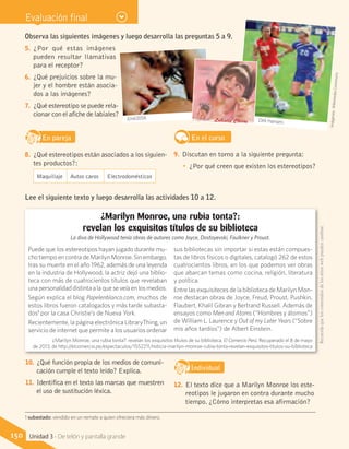 Evaluación final
Observa las siguientes imágenes y luego desarrolla las preguntas 5 a 9.
5.	 ¿Por qué estas imágenes
pueden resultar llamativas
para el receptor?
6.	 ¿Qué prejuicios sobre la mu-
jer y el hombre están asocia-
dos a las imágenes?
7.	 ¿Qué estereotipo se puede rela-
cionar con el afiche de labiales?
En parejaD
RE
F
T
8.	 ¿Qué estereotipos están asociados a los siguien-
tes productos?:
En el curso
9.	 Discutan en torno a la siguiente pregunta:
•	 ¿Por qué creen que existen los estereotipos?
Imágenes:WikimediaCommons
Maquillaje Autos caros Electrodomésticos
10.	 ¿Qué función propia de los medios de comuni-
cación cumple el texto leído? Explica.
11.	 Identifica en el texto las marcas que muestren
el uso de sustitución léxica.
IndividualD
RE
F
T
12.	 El texto dice que a Marilyn Monroe los este-
reotipos le jugaron en contra durante mucho
tiempo. ¿Cómo interpretas esa afirmación?
Puede que los estereotipos hayan jugado durante mu-
cho tiempo en contra de Marilyn Monroe. Sin embargo,
tras su muerte en el año 1962, además de una leyenda
en la industria de Hollywood, la actriz dejó una biblio-
teca con más de cuatrocientos títulos que revelaban
una personalidad distinta a la que se veía en los medios.
Según explica el blog Papelenblanco.com, muchos de
estos libros fueron catalogados y más tarde subasta-
dos1
por la casa Christie’s de Nueva York.
Recientemente, la página electrónica LibraryThing, un
servicio de internet que permite a los usuarios ordenar
sus bibliotecas sin importar si estas están compues-
tas de libros físicos o digitales, catalogó 262 de estos
cuatrocientos libros, en los que podemos ver obras
que abarcan temas como cocina, religión, literatura
y política.
Entre las exquisiteces de la biblioteca de Marilyn Mon-
roe destacan obras de Joyce, Freud, Proust, Pushkin,
Flaubert, Khalil Gibran y Bertrand Russell. Además de
ensayos como Men and Atoms (“Hombres y átomos”)
de William L. Laurence y Out of my Later Years (“Sobre
mis años tardíos”) de Albert Einstein.
¿Marilyn Monroe, una rubia tonta?:
revelan los exquisitos títulos de su biblioteca
La diva de Hollywood tenía obras de autores como Joyce, Dostoyevski, Faulkner y Proust.
¿Marilyn Monroe, una rubia tonta?: revelan los exquisitos títulos de su biblioteca. El Comercio Perú. Recuperado el 8 de mayo
de 2013, de http://elcomercio.pe/espectaculos/1552211/noticia-marilyn-monroe-rubia-tonta-revelan-exquisitos-titulos-su-biblioteca
Lee el siguiente texto y luego desarrolla las actividades 10 a 12.
Dirk Hansen.
José2058. Labiales Chicas
Recuerdaqueloscontenidosdelossitioswebpuedencambiar.
1 subastado: vendido en un remate a quien ofreciera más dinero.
150 Unidad 3 - De telón y pantalla grande
 