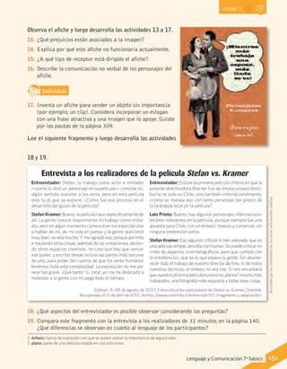 Unidad 3
Observa el afiche y luego desarrolla las actividades 13 a 17.
13.	 ¿Qué prejuicios están asociados a la imagen?
14.	 Explica por qué este afiche no funcionaría actualmente.
15.	 ¿A qué tipo de receptor está dirigido el afiche?
16.	 Describe la comunicación no verbal de los personajes del
afiche.
IndividualD
RE
F
T
17.	 Inventa un afiche para vender un objeto sin importancia
(por ejemplo, un clip). Considera incorporar un eslogan
con una frase atractiva y una imagen que lo apoye. Guíate
por las pautas de la página 309.
Lee el siguiente fragmento y luego desarrolla las actividades
18 y 19.
2 énfasis: fuerza de expresión con que se quiere realzar la importancia de alguna idea.
3 plano: parte de una película rodada en una sola toma.
Entrevistador: Stefan, tu trabajo como actor e imitador
—como lo dice un personaje en la película— consiste en,
algún sentido, exponer a los otros, pero en esta película
eres tú el que se expone. ¿Cómo fue ese proceso en el
desarrollo del guion de la película?
Stefan Kramer: Bueno, la película nace específicamente de
allí. La gente conoce mayormente mi trabajo como imita-
dor, pero en algún momento comencé en los espectáculos
a hablar de mí, de mi vida en pareja y la gente reaccionó
muy bien; se reía mucho. Y me agradó eso, porque permite
ir haciendo otras cosas, además de las imitaciones, abrien-
do otros espacios creativos. Yo creo que hay que vencer
ese pudor, y escribir desde incluso las partes más oscuras
de uno, para poder dar cuenta de que los seres humanos
tenemos toda esta complejidad. La exposición no me pa-
rece tan grave. ¡Qué tanto! Si, total, yo me he dedicado a
molestar a la gente con mi pega todo el tiempo.
Entrevistador: Esta es la primera película chilena en que la
potente distribuidora Warner Fox se involucra para distri-
buirla no solo en Chile, sino también internacionalmente;
¿cómo se maneja eso con tanto personaje tan propio de
la farándula local en la película?
Lalo Prieto: Bueno, hay algunos personajes internaciona-
les bien relevantes en la película, aunque siempre fue una
apuesta para Chile, con un énfasis2
masivo y comercial, sin
ninguna pretensión extra.
Stefan Kramer: Eso algunos críticos lo han valorado, que es
una película simple, sencilla, con humor. Se puede criticar en
miles de aspectos cinematográficos, pero que cumple con
la entretención, que es lo que espera la gente. Sin desme-
recer todo el trabajo de nuestro director de foto, ni de todos
nuestros técnicos, el énfasis no era ese. Sí nos encantaría
que nuestra próxima película tuviera los planos3
mucho más
trabajados, una fotografía más exquisita y todas esas cosas.
Entrevista a los realizadores de la película Stefan vs. Kramer
Estévez, A. (16 de agosto de 2012). Entrevista a los realizadores de Stefan vs. Kramer. Cinechile.
Recuperado el 13 de abril de 2013, de http://www.cinechile.cl/entrevista-107 (Fragmento y adaptación)
18.	 ¿Qué aspectos del entrevistador es posible observar considerando las preguntas?
19.	 Compara este fragmento con la entrevista a los realizadores de 31 minutos, en la página 140.
¿Qué diferencias se observan en cuanto al lenguaje de los participantes?
Recuerdaqueloscontenidosdelossitioswebpuedencambiar.
151Lenguaje y Comunicación 7º básico
 