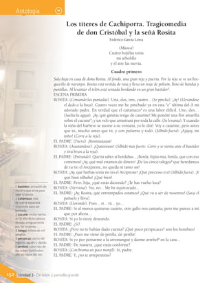 152 Unidad 3 - De telón y pantalla grande
Los títeres de Cachiporra. Tragicomedia
de don Cristóbal y la señá Rosita
Federico García Lorca
(Música)
Cuatro hojillas tenía
mi arbolillo
y el aire las movía.
Cuadro primero
Sala baja en casa de doña Rosita. Al fondo, una gran reja y puerta. Por la reja se ve un bos-
quecillo de naranjos. Rosita está vestida de rosa y lleva un traje de polisón, lleno de bandas y
puntillas. Al levantar el telón está sentada bordando en un gran bastidor1
.
ESCENA PRIMERA
ROSITA: (Contando las puntadas). Una, dos, tres, cuatro... (Se pincha). ¡Ay! (Llevándose
el dedo a la boca). Cuatro veces me he pinchado ya en esta “e” última del A mi
adorado padre. En verdad que el cañamazo2
es una labor difícil. Uno, dos…
(Suelta la aguja). ¡Ay, qué ganitas tengo de casarme! Me pondré una flor amarilla
sobre el cucuné3
, y un velo que arrastrará por toda la calle. (Se levanta). Y cuando
la niña del barbero se asome a su ventana, yo le diré: Voy a casarme, pero antes
que tú, mucho antes que tú, y con pulseras y todo. (Silbido fuera). ¡Ajajay, mi
niño! (Corre a la reja).
EL PADRE: (Fuera). ¡Rositaaaaaaa!
ROSITA: (Asustándose). ¡Quéeeeeee! (Silbido más fuerte. Corre y se sienta ante el bastidor
y tira besos a la reja).
EL PADRE: (Entrando). Quería saber si bordabas... ¡Borda, hijita mía, borda, que con eso
comemos! ¡Ay, qué mal estamos de dinero! ¡De los cinco talegos4
que heredamos
de tu tío el Arcipreste, no queda ni tanto así!
ROSITA: ¡Ay, qué barbas tenía mi tío el Arcipreste! ¡Qué precioso era! (Silbido fuera). ¡Y
qué bien silbaba! ¡Qué bien!
EL PADRE: Pero, hija, ¿qué estás diciendo? ¿Te has vuelto loca?
ROSITA: (Nerviosa). No, no... Me he equivocado...
EL PADRE: ¡Ay, Rosita, qué entrampados estamos! ¡Qué va a ser de nosotros! (Saca el
pañuelo y llora).
ROSITA: (Llorando). Pues... sí... tú... yo...
EL PADRE: Si al menos quisieras casarte, otro gallo nos cantaría; pero me parece a mí
que por ahora…
ROSITA: Si yo lo estoy deseando.
EL PADRE: ¿Sí?
ROSITA: ¿Pero no te habías dado cuenta? ¡Qué poco perspicaces5
sois los hombres!
EL PADRE: ¡Pues me viene de perilla, de perilla!
ROSITA: Si yo por peinarme a la arremangué y darme arrebol6
en la cara...
EL PADRE: De manera, ¿que estás conforme?
ROSITA: (Con broma un poco monjil). Sí, padre.
EL PADRE: Y, ¿no te arrepentirás?
Antología
1 bastidor: armazón de
madera que sirve para
tejer o bordar.
2 cañamazo: tela
de trama separada
dispuesta para ser
bordada.
3 cucuné: moño hecho
en lo alto de la cabeza,
llevado antiguamente
por las mujeres.
4 talego: billete de mil
pesetas.
5 perspicaz: dicho del
ingenio, agudo y rápido.
6 arrebol: color rojo de
las nubes iluminadas
por los rayos del Sol.
 
