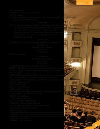 Lenguaje y Comunicación 7º básico 153
ROSITA: No, padre.
EL PADRE: ¿Y me harás caso siempre?
ROSITA: Sí, padre.
EL PADRE: Pues esto era lo que yo quería saber. (Haciendo mutis7
). Me he salvado de la
ruina. ¡Me he salvado! (Se va).
Escena II
ROSITA: ¿Qué significará esto de “Me he salvado de la ruina. Me he salvado”?... Porque
mi novio Cocoliche tiene menos dinero que nosotros. ¡Mucho menos! Heredó de
su abuela tres duros y una caja de membrillo, ¡y... nada más! ¡Ay! Pero lo quiero,
lo quiero, lo quiero y lo requetequiero. (Esto dicho con gran rapidez). El dinerillo,
para las gentes del mundo; yo me quedo con el amor. (Corre y agita un largo
pañuelo rosa por la reja).
Escena III
LA VOZ DE COCOLICHE. (Cantando, acompañado de la guitarra).
Por el aire van
los suspiros de mi amante
por el aire van,
van por el aire.
ROSITA: (Cantando).
Por el aire van
los suspiros de mi amante,
por el aire van,
van por el aire.
COCOLICHE: (Asomándose a la reja). ¿Quién vive?
ROSITA: (Tapándose la cara con un abanico y fingiendo la voz). Gente de paz.
COCOLICHE: ¿No vive en esta casa por casualidad una tal Rosita?
ROSITA: Está tomando los baños.
COCOLICHE: (Haciendo ademán8
de retirarse). Pues que le sienten bien.
ROSITA: (Descubriéndose). ¿Y hubieras sido capaz de retirarte?
COCOLICHE: No hubiese podido. (Meloso9
). A tu lado los pies se vuelven de plomo.
ROSITA: ¿Sabes una cosa?
COCOLICHE: ¿Qué?
ROSITA: ¡Ay, no me atrevo!
COCOLICHE: ¡Atrévete!
ROSITA: (Muy seria). Mira, yo no quiero ser una mujer impúdica10
.
COCOLICHE: Y a mí me parece muy bien.
ROSITA: Mira, es el caso...
COCOLICHE: ¡Acaba ya!
ROSITA: Me taparé con el abanico.
COCOLICHE: (Desesperado). ¡Hija mía!
ROSITA: (Con la cara tapada). Que me caso contigo.
COCOLICHE: ¿Qué estás diciendo?
ROSITA: ¡Lo que oyes!
Unidad 3
7 hacer mutis: expresión que en el texto dramático indica que el personaje se retira de escena.
8 ademán: gesto del cuerpo o de una de sus partes con que se manifiesta un estado de ánimo o una intención.
9 meloso: dulce, muy cariñoso.
10 impúdico: sin pudor, sin vergüenza.
 