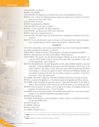 154 Unidad 3 - De telón y pantalla grande
COCOLICHE: ¡Ay, Rosita!
ROSITA: En seguida ...
COCOLICHE: En seguida voy a escribir una carta a París pidiendo un niño...
ROSITA: Oye, a París de ninguna manera, porque no quiero que se parezca a los fran-
ceses con el chau, chau, chau.
COCOLICHE: Entonces...
ROSITA: Lo pediremos a Madrid.
COCOLICHE: Pero ¿lo sabe tu padre?
ROSITA: ¡Y me lo permite! (Se quita el abanico).
COCOLICHE: ¡Ay, Rosita mía! ¡Ven! ¡Ven! ¡Acércate!
ROSITA: Pero no te pongas nervioso.
COCOLICHE: Me parece que me están haciendo cosquillas en la planta de los pies.
Acércate.
ROSITA: No, no; desde lejos te daré los besitos. (Se besan desde lejos. Ruido de campani-
llas). Siempre pasa lo mismo. Ahora viene la gente. ¡Hasta la noche!
Escena IV
(Se sienten campanillas, y por la gran reja del fondo cruza una carroza tirada por caballitos
de cartón con penachos de plumas, y se detiene).
CRISTOBITA: (Desde la carroza). Efectivamente es la niña más guapa del pueblo.
ROSITA: (Haciendo una reverencia con las faldas). Muchas gracias.
CRISTOBITA: Me quedo con ella definitivamente. Medirá un metro de alzada11
. La
mujer no debe medir ni más ni menos. Pero ¡qué talle y qué garbo!12
Casi, casi,
me ha engatusado. ¡Arre, cochero!
ROSITA: (Haciendo burla). ¡Ya está! Me quedo con ella. ¡Qué caballero más feo y más mal
educado!... Será un chiflado de esos que vienen del extranjero. (Por la reja cae un
collar de perlas). ¡Ay! ¿Qué es esto? ¡Dios mío, qué collar de perlas tan precioso!
(Se lo cuelga y se mira en un espejito de mano). Genoveva de Brabante tendría uno
así cuando se ponía en la torre de su castillo a esperar a su esposo. ¡Y qué bien
me sienta!... Pero, ¿de quién será?
EL PADRE: (Entrando). ¡Hija mía, felicidad completa! ¡Acabo de concertar tu boda!
ROSITA: ¡Cuánto te lo agradezco, y Cocoliche cuánto te lo agradecerá! Ahora mismo...
EL PADRE: ¡Qué Cocoliche ni qué niño muerto! ¿Qué estás diciendo? Yo he dado tu
mano a don Cristobita el de la porra, que acaba de pasar en su carroza por ahí.
ROSITA: Pues no quiero, no quiero, ¡ea! Y lo que es mi mano, de ninguna manera me
la quitas. Yo tenía mi novio... ¡Y tiró el collar!
EL PADRE: Pues no hay más remedio. Ese hombre tiene mucho oro y a mí me conviene,
porque si no, mañana tendríamos que pedir limosna.
ROSITA: Pues pedimos.
EL PADRE: Aquí mando yo, que soy el padre. Lo dicho, dicho, y cartuchera en el cañón.
No hay que hablar más.
ROSITA: Es que yo...
EL PADRE: ¡Silencio!
ROSITA: Pues a mí...
EL PADRE: ¡Chitón! (Se va).
11 alzada: altura de un animal de cuatro patas, medida desde el talón de las patas delanteras hasta la parte alta
del lomo.
12 garbo: elegancia, soltura y delicadez al andar y moverse.
Antología
 