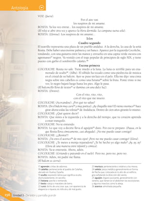 156 Unidad 3 - De telón y pantalla grande
VOZ: (fuera).
Por el aire van
los suspiros de mi amante.
ROSITA: Ya los veo entrar... los suspiros de mi amante.
(El reloj se abre otra vez y aparece la Hora dormida. La campana suena sola).
ROSITA: (Llorosa). Los suspiros de mi amante...
Telón
Cuadro segundo
El teatrillo representa una plaza de un pueblo andaluz. A la derecha, la casa de la señá
Rosita. Debe haber una enorme palmera y un banco. Aparece por la izquierda Cocoliche,
rondando, con una guitarra entre las manos y envuelto en una capita verde oscura con
agremanes17
negros. Va vestido con el traje popular de principios de siglo XIX, y tiene
puesto con garbo el sombrerillo calañés.18
Escena primera
COCOLICHE: Rosita no sale. Tiene miedo a la luna. La luna es terrible para un ena-
morado de ocultis19
. (Silba). El silbido ha tocado como una piedrecita de música
en el cristal de su balcón. Ayer se puso un lazo en el pelo. Ella me dijo: una cinta
negra sobre mis cabellos es como una botana20
sobre la fruta. Ponte triste si me
ves; lo negro bajará luego hasta los pies. Algo le pasa.
(El balconcillo lleno de tiestos21
se ilumina con una dulce luz).
ROSITA: (Dentro).
Con el vito, vito, vito,
con el vito que me muero.
COCOLICHE: (Acercándose). ¿Por qué no salías?
ROSITA: (En el balcón muy cursi22
y muy poética). ¡Ay chiquillo mío! El viento morisco23
hace
girar ahora todas las veletas24
de Andalucía. Dentro de cien años girarán lo mismo.
COCOLICHE: ¿Qué quiere decir?
ROSITA: Que mires a la izquierda y a la derecha del tiempo, que tu corazón aprenda
a estar tranquilo.
COCOLICHE: No te entiendo.
ROSITA: Lo que voy a decirte lleva el aguijón25
duro. Por eso te preparo. (Pausa, en la
que Rosita llora cómicamente, casi ahogada). ¡No me puedo casar contigo!
COCOLICHE: ¡¡¡Rosita!!!
ROSITA: ¡Tú eres el acerico26
de mis ojos! ¡Pero no me puedo casar contigo! (Llora).
COCOLICHE: ¿Te metes a monja reparadora? ¿Te he hecho yo algo malo? ¡Ay, ay, ay!
(Llora de una manera entre infantil y cómica).
ROSITA: Ya te enterarás. Ahora, adiós.
COCOLICHE: (Gritando y pateando en el suelo). Pero no, pero no, pero no.
ROSITA: Adiós, mi padre me llama.
(El balcón se cierra).
17 agremán: cintas de adornos.
18 calañés: perteneciente al pueblo de Calañas,
ubicado en Huelva, España.
19 ocultis: expresión latina que significa oculto,
disimuladamente, en secreto.
20 botana: parche o remiendo.
21 tiesto: vasija o macetero de barro.
22 cursi: dicho de una cosa: que, con apariencia de
elegancia o riqueza, es ridícula y de mal gusto.
23 morisco: perteneciente o relativo a los moros.
24 veleta: pieza metálica generalmente en forma
de flecha que, colocada en lo alto de un edificio,
gira señalando la dirección del viento.
25 aguijón: órgano punzante, generalmente con
veneno, que tienen en el abdomen los escorpiones
y algunos insectos como la abeja.
26 acerico: almohada pequeña.
Antología
 