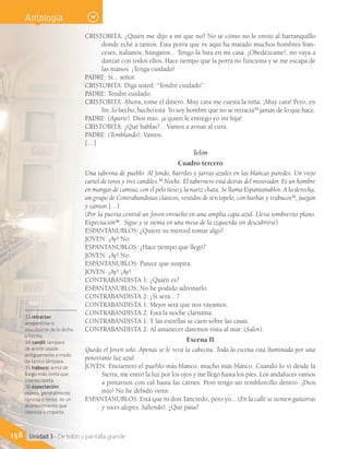 CRISTOBITA: ¿Quién me dijo a mí que no? No sé cómo no le envío al barranquillo
donde eché a tantos. Esta porra que ve aquí ha matado muchos hombres fran-
ceses, italianos, húngaros... Tengo la lista en mi casa. ¡Obedézcame!, no vaya a
danzar con todos ellos. Hace tiempo que la porra no funciona y se me escapa de
las manos. ¡Tenga cuidado!
PADRE: Sí... señor.
CRISTOBITA: Diga usted: “Tendré cuidado”.
PADRE: Tendré cuidado.
CRISTOBITA: Ahora, tome el dinero. Muy cara me cuesta la niña. ¡Muy cara! Pero, en
fin, lo hecho, hecho está. Yo soy hombre que no se retracta33
jamás de lo que hace.
PADRE: (Aparte). Dios mío, ¡a quién le entrego yo mi hija!
CRISTOBITA: ¿Qué hablas?... Vamos a avisar al cura.
PADRE: (Temblando). Vamos.
[…]
Telón
Cuadro tercero
Una taberna de pueblo. Al fondo, barriles y jarras azules en las blancas paredes. Un viejo
cartel de toros y tres candiles.34
Noche. El tabernero está detrás del mostrador. Es un hombre
en mangas de camisa, con el pelo tieso y la nariz chata. Se llama Espantanublos. A la derecha,
un grupo de Contrabandistas clásicos, vestidos de terciopelo, con barbas y trabucos35
, juegan
y cantan.[…]
(Por la puerta central un Joven envuelto en una amplia capa azul. Lleva sombrerito plano.
Expectación36
. Sigue y se sienta en una mesa de la izquierda sin descubrirse).
ESPANTANUBLOS: ¿Quiere su merced tomar algo?
JOVEN: ¡Ay! No.
ESPANTANUBLOS: ¿Hace tiempo que llegó?
JOVEN: ¡Ay! No.
ESPANTANUBLOS: Parece que suspira.
JOVEN: ¡Ay! ¡Ay!
CONTRABANDISTA 1: ¿Quién es?
ESPANTANUBLOS: No he podido adivinarlo.
CONTRABANDISTA 2: ¿Si será... ?
CONTRABANDISTA 1: Mejor será que nos vayamos.
CONTRABANDISTA 2: Está la noche clarísima.
CONTRABANDISTA 1: Y las estrellas se caen sobre las casas.
CONTRABANDISTA 2: Al amanecer daremos vista al mar. (Salen).
Escena II
Queda el Joven solo. Apenas se le verá la cabecita. Toda la escena está iluminada por una
penetrante luz azul.
JOVEN: Encuentro el pueblo más blanco, mucho más blanco. Cuando lo vi desde la
Sierra, me entró la luz por los ojos y me llegó hasta los pies. Los andaluces vamos
a pintarnos con cal hasta las carnes. Pero tengo un temblorcillo dentro. ¡Dios
mío! No he debido venir.
ESPANTANUBLOS: Está que ni don Tancredo, pero yo... (En la calle se sienten guitarras
y voces alegres. Saliendo). ¿Qué pasa?
33 retractar:
arrepentirse o
disculparse de lo dicho
o hecho.
34 candil: lámpara
de aceite usada
antiguamente a modo
de farol o lámpara.
35 trabuco: arma de
fuego más corta que
una escopeta.
36 expectación:
espera, generalmente
curiosa o tensa, de un
acontecimiento que
interesa o importa.
158 Unidad 3 - De telón y pantalla grande
Antología
 