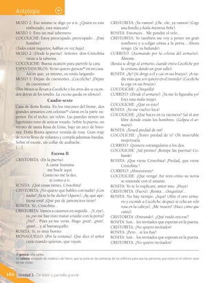 MOZO 2: Eso mismo te digo yo a ti. ¿Quién es este
embozado, esta máscara?
MOZO 1: Eres un mal tabernero.
COCOLICHE: Estoy preocupado, preocupado... ¡Este
hombre!
(Todos están inquietos; hablan en voz baja).
MOZO 2: (Desde la puerta). Señores: don Cristobita
viene a la taberna.
COCOLICHE: Buena ocasión para partirle la cara.
ESPANTANUBLOS: Yo no quiero grescas41
en mi casa.
Así es que, ya mismo, os estáis largando.
MOZO 1: Déjate de cuestiones, ¡Cocoliche! ¡Déjate
de cuestiones!
(Dos Mozos se llevan a Cocoliche y los otros dos se escon-
den detrás de los toneles. La escena queda en silencio).
Cuadro sexto
Casa de doña Rosita. En los rincones del frente, dos
grandes armarios con celosías42
claras en la parte su-
perior. En el techo, un velón. Las paredes tienen un
ligerísimo tono de azúcar rosado. Sobre la puerta, un
retrato de santa Rosa de Lima, bajo un arco de limo-
nes. Doña Rosita aparece vestida de rosa. Gran traje
de novia lleno de volantes y complicadísimas bandas.
Sobre el escote, un collar de azabache.
[…]
Escena II
CRISTOBITA: (En la puerta).
A carne humana
me huele aquí.
Como no me la des,
te como a ti.
ROSITA: ¡Qué cosas tienes, Cristobita!
CRISTOBITA: ¡No quiero que hables con nadie! ¡Con
nadie! ¡Ya te lo he dicho! (Aparte). ¡Ay, qué ape-
titosa está! ¡Qué par de jamoncitos tiene!
ROSITA: Yo, Cristobita...
CRISTOBITA: Vamos a casarnos en seguida... ¡Y, oye!,
tú ¿no me has visto matar a nadie con la porra?
¿No?... Pues ya me verás. Hago ¡pun!, ¡pun!,
¡pun!... y al barranquillo.
ROSITA: Sí; es muy bonito.
MONAGUILLO: (Por la ventana). Que dice el señor
cura cuando quieran, que vayan.
CRISTOBITA: ¡Ya vamos! ¡Ole, ole, ya vamos! (Coge
una botella y baila mientras bebe).
ROSITA: Entonces... Me pondré el velo...
CRISTOBITA: Yo también me voy a poner un gran
sombrero y a colgar cintas a la porra... Ahora
vengo. (Se va bailando).
CURRITO: (Asomando por la celosía del armario).
Ábreme.
(Rosita se dirige al armario, cuando entra Cocoliche por
la ventana dando un gran salto).
ROSITA: ¡Ay! (Se dirige a él y cae en sus brazos). ¡A na-
die más que a ti quiero en el mundo! (Cocoliche
la coge en sus brazos).
COCOLICHE: ¡Chiquilla!
CURRITO: (Desde el armario). ¡Ya me lo figuraba yo!
Eres una mala mujer.
COCOLICHE: ¿Qué es esto?
ROSITA: ¡Yo me vuelvo loca!
COCOLICHE: ¿Qué haces en tu ratonera? Sal al aire
libre donde están los hombres. (Golpea el ar-
mario).
ROSITA: ¡Tened piedad de mí!
COCOLICHE: ¿Tener piedad de ti? Oh miserable
mujerzuela.
CURRITO: Quisiera estrangularos a los dos.
COCOLICHE: ¡Sal pronto! ¡Rompe las puertas! Co-
barde!
ROSITA: ¡Que viene Cristobita! ¡Piedad, que viene
Cristobita !
CURRITO: ¡Abreeeeeeee!
COCOLICHE: ¡Que venga! Así verá cómo su novia
se entiende con el amante.
ROSITA: Yo te lo explicaré, amor mío. ¡Huye!
CRISTOBITA: (Fuera). ¡Rosita... chiquitita!...
ROSITA: No hay tiempo. ¡Aquí! (Abre el otro arma-
rio y esconde a Cocoliche; después se echa un velo
rosa en la cabeza). ¡Me muero! (Hace como que
canta).
CRISTOBITA: (Entrando). ¿Qué ruido era ese?
ROSITA: Son... los invitados que esperan en la puerta.
CRISTOBITA: ¡No quiero invitados!
ROSITA: ¡Pero... si los hay!
ROSITA: Son... los invitados que esperan en la puerta.
CRISTOBITA: ¡No quiero invitados!
41 gresca: riña, pelea.
42 celosía: enrejado de madera o de hierro, que se pone en las ventanas de los edificios para que las personas que están en el interior vean
sin ser vistas.
160 Unidad 3 - De telón y pantalla grande
Antología
 