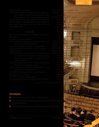 ROSITA: ¡Pero... si los hay!
CRISTOBITA: Pues si los hay, que se vayan. ¡Que se va-
yan! (Aparte). Y ya me enteraré del ruido. (Alto).
Vamos, Rosita. ¿Eh? ¡Oh, qué apetitosa está!
(Se abre la puerta central y aparecen los invitados de
la boda; traen unos grandes arcos con rosas de papel de
colores, por los que pasan don Cristobita y Rosita. La
escena queda sola).
[…]
Escena III
(Por las celosías asoman las cabecitas de Currito y
Cocoliche).
CURRITO: ¡Yo voy a estallar!
COCOLICHE: ¿Conque tú eres el amante de esa mu-
jer? ¡Ya nos veremos las caras!
CURRITO: Cuando tú quieras, ¡chisgarabís43
!
COCOLICHE: Si este armario no fuese de hierro...
CURRITO: ¡Ja!
COCOLICHE: ¡De buena gana te quitaba la nariz de
un bocado! (Fuera se oye un: ¡Vivan los novios!
¡Vivan!). Ya van a casarse... ¡ya me olvida para
siempre! (Llora).
CURRITO: (Declamatorio). He venido al pueblo para
aprender cómo se puede olvidar.
COCOLICHE: Ya no me dirá: Carita de fruta... ni yo
le diré: Carita de almendra...
CURRITO: Me iré para siempre, ¡para siempre!
COCOLICHE: ¡Ay, ay, ay!
CURRITO: ¡Ingrata, ingrata, ingrata!
(Fuerasuenanlascampanasdelaiglesia,cohetesymúsica).
COCOLICHE: ¡Yo no podré vivir!
CURRITO: ¡Jamás miraré a otra mujer! (Los dos mu-
ñecos lloran).
MOSQUITO: (Entra por la izquierda). No hay que
llorar, amiguitos, no hay que llorar. La tierra
tiene caminitos blancos, caminitos lisos, cami-
nitos tontos... Pero, muchachos, ¿por qué ese
derroche de perlas? No sois príncipes. Después
de todo..., la luna no está en menguante44
, ni
el aire va, ni el aire viene... (Toca la trompetilla
y se va). Ni va, ni viene. Ni viene, ni va... (Co-
coliche y Currito dan un fuerte suspiro y quedan
mirándose).
(La puerta central se abre de repente y aparece el cortejo
de bodas. Don Cristóbal y la señá Rosita se despiden en
la puerta y cierran. Música y campaneo lejano).
CRISTOBITA: ¡Ay, Rosita de mi corazón! ¡Ay, Rosita!
ROSITA: Ahora me matará con la porra.
CRISTOBITA: ¿Estás mala? ¡Parece que suspiras! Pero
es de lo que te gusto. Ya soy viejo y entiendo las
cosas. ¡Mira qué traje tengo! ¡Y qué botas! ¡La-
rán, larán! ¡Ah! Traigan dulces y vino... Mucho
vino! (Entra un criado con unas botellas. Cristo-
bita coge una y empieza a beber). ¡Ay, Rosita bo-
nita! ¡Chiquitita, almendrita! ¿Verdad que soy
hermosísimo? ¡Te daré un beso! Toma, toma...
(La besa. En este momento Cocoliche y Currito se
asoman a sus celosías y dan un grito de rabia).
¿Qué es eso? ¿Pero es que esta casa tiene mie-
do? (Coge la porra).
43 chisgarabís: mequetrefe, chilicuatro. 44 menguante: fase de la luna entre la luna llena y la luna nueva.
García Lorca, F. (2012). Los títeres de cachiporra. Tragicomedia de Don Cristóbal y la señá Rosita.
En Teatro completo. Barcelona: Galaxia Gutenberg.
Lenguaje y Comunicación 7º básico 161
Unidad 3
Actividades
1.	 ¿Qué crees que ocurrirá con los personajes?
2.	 Cristobita y Cocoliche son personajes muy diferentes.Escribe un párrafo de diez líneas que compare
sus características.
3.	 ¿Qué actitud debiera haber tomado el padre? Fundamenta.
 