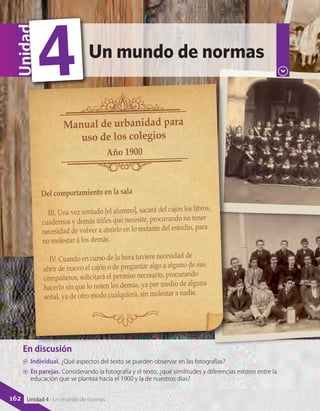 En discusión
AA Individual. ¿Qué aspectos del texto se pueden observar en las fotografías?
AA En parejas. Considerando la fotografía y el texto, ¿qué similitudes y diferencias existen entre la
educación que se plantea hacia el 1900 y la de nuestros días?
Un mundo de normas
Unidad
4
Del comportamiento en la sala
III. Una vez sentado [el alumno], sacará del cajón los libros,
cuadernos y demás útiles que necesite, procurando no tener
necesidad de volver a abrirlo en lo restante del estudio, para
no molestar á los demás.
IV. Cuando en curso de la hora tuviere necesidad de
abrir de nuevo el cajón o de preguntar algo a alguno de sus
compañeros, solicitará el permiso necesario, procurando
hacerlo sin que lo noten los demás, ya por medio de alguna
señal, ya de otro modo cualquiera, sin molestar a nadie.
Manual de urbanidad para
uso de los colegios
Año 1900
162 Unidad 4 - Un mundo de normas
 