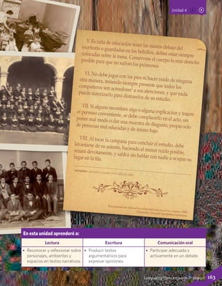Unidad 4
En esta unidad aprenderé a:
Lectura Escritura Comunicación oral
•	 Reconocer y reflexionar sobre
personajes, ambientes y
espacios en textos narrativos.
•	 Producir textos
argumentativos para
expresar opiniones.
•	 Participar adecuada y
activamente en un debate.
V. Es falta de educación tener las manos debajo delescritorio o guardadas en los bolsillos, deben estar siemprecolocadas sobre la mesa. Consérvese el cuerpo lo más derechoposible para que no sufran los pulmones.
VI. No debe jugar con los pies ni hacer ruido de ningunaotra manera, teniendo siempre presente que todos loscompañeros son acreedores1
a sus atenciones, y que nadapuede autorizarlo para distraerlos de su estudio.
VII. Si alguno necesitare algo o alguna explicación y trajereel permiso conveniente, se debe complacerlo en el acto, sinponer mal modo o dar una muestra de disgusto, propio solode personas mal educadas y de ánimo bajo.
VIII. Al tocar la campana para concluir el estudio, debelevantarse de su asiento, haciendo el menor ruido posible,rezará devotamente, y saldrá sin hablar con nadie a ocupar sulugar en la fila.
Recuperado de Manual de urbanidad para uso de los colegios, 1900,Valparaíso: Escuela tipográfica salesiana.
1 acreedor: persona a quien se le adeuda algo.
163Lenguaje y Comunicación 7º básico
 