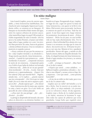 Evaluación diagnóstica
Lee el siguiente texto del autor ruso Antón Chéjov y luego responde las preguntas 1 a 6:
Un niño maligno
Antón Chéjov
Iván Ivanich Liapkin, joven de exterior agra-
dable, y Anna Semionovna Samblitzkaia, mu-
chacha de nariz respingada, bajaron por la pen-
diente orilla y se sentaron en un banquito. El
banquito se encontraba al lado mismo del agua,
entre los espesos arbustos de jóvenes sauces.
¡Qué maravilloso lugar era aquel! Allí sentado se
estaba resguardado de todo el mundo. Solo los
peces y las arañas flotantes, al pasar cual relám-
pago sobre el agua, podían ver a uno. Los jóve-
nes iban provistos1
de cañas, frascos de gusanos
y demás atributos de pesca. Una vez sentados se
pusieron en seguida a pescar.
—Estoy contento de que por fin estemos so-
los —dijo Liapkin mirando a su alrededor—.
Tengo mucho que decirle, Anna Semionovna...,
¡mucho!... Cuando la vi por primera vez... ¡están
mordiendo el anzuelo!..., comprendí entonces
la razón de mi existencia... Comprendí quién
era el ídolo al que había de dedicar mi honrada
y laboriosa vida... ¡Debe de ser un pez grande!
¡Está mordiendo!... Al verla..., la amé. Amé por
primera vez y apasionadamente... ¡Espere! ¡No
tire todavía! ¡Deje que muerda bien!... Dígame,
amada mía... se lo suplico..., ¿puedo esperar
que me corresponda?... ¡No! ¡Ya sé que no valgo
nada! ¡No sé ni cómo me atrevo siquiera a pen-
sar en ello!... ¿Puedo esperar que?... ¡Tire ahora!
Anna Semionovna alzó la mano que sostenía
la caña y lanzó un grito. En el aire brilló un
pececillo de color verdoso plateado.
—¡Dios mío! ¡Es una pértiga!... ¡Ay!... ¡Ay!...
¡Pronto!... ¡Se soltó!
La pértiga se desprendió del anzuelo, dio unos
saltos en dirección a su elemento familiar y se
hundió en el agua. Persiguiendo al pez, Liapkin,
en lugar de este, cogió sin querer la mano de
Anna Semionovna, y sin querer se la llevó a los
labios. Ella la retiró, pero ya era tarde. Sus bocas
se unieron sin querer en un beso. Todo fue sin
querer. A este beso siguió otro, luego vinieron
los juramentos, las promesas de amor... ¡Felices
instantes!... Dicho sea de paso, en esta terrible
vida no hay nada absolutamente feliz. Por lo
general, o bien la felicidad lleva dentro de sí un
veneno o se envenena con algo que le viene de
afuera. Así ocurrió esta vez. Al besarse los jóve-
nes se oyó una risa. Miraron al río y quedaron
petrificados. Dentro del agua, y metido en ella
hasta la cintura, había un chiquillo desnudo. Era
Kolia, el colegial hermano de Anna Semionovna.
Desde el agua miraba a los jóvenes y se sonreía
con picardía2
.
—¡Ah!... ¿Conque se besaron?... ¡Muy bien!
¡Ya se lo diré a mamá!
—Espero que usted..., como caballero... —
balbució Liapkin, poniéndose colorado—. Ace-
char es una villanía3
, y acusar a otros es bajo, feo
y asqueroso... Creo que usted..., como persona
honorable4
...
—Si me da un rublo no diré nada; pero si no
me lo da, lo contaré todo.
Liapkin sacó un rublo5
del bolsillo y se lo
dio a Kolia. Este lo encerró en su puño mo-
jado, silbó y se alejó nadando. Los jóvenes
ya no se volvieron a besar. Al día siguiente,
Liapkin trajo a Kolia de la ciudad pinturas
y un balón, mientras la hermana le rega-
laba todas las cajitas de píldoras que tenía
guardadas. Luego hubo que regalarle unos
1 provisto: con lo necesario para hacer algo.
2 picardía: gracia maliciosa, pillería.
3 villanía: bajeza, ruindad, indignidad.
4 honorable: que es digno de ser honrado y respetado.
5 rublo: unidad monetaria rusa y de otros países.
164 Unidad 4 - Un mundo de normas
 