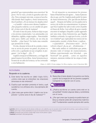 Unidad 4
gemelos6
que representaban unos morritos7
de
perro. Por lo visto, al niño le gustaba todo mu-
cho. Para conseguir aún más, se puso al acecho.
Allá donde iban Liapkin y Anna Semionovna,
iba él también. ¡Ni un minuto los dejaba solos!
—¡Canalla! —decía entre dientes Liapkin—.
¡Tan pequeño todavía y ya un canalla tan gran-
de! ¿Cómo será el día de mañana?
En todo el mes de junio, Kolia no dejó en paz
a los jóvenes enamorados. Los amenazaba con
delatarlos, vigilaba, exigía regalos... Pareciéndole
todo poco, habló, por último, de un reloj de
bolsillo... ¿Qué hacer? No hubo más remedio
que prometerle el reloj.
Un día, durante la hora de la comida y mien-
tras se servía de postre un pastel, de pronto se
echó a reír, y guiñando un ojo a Liapkin, le pre-
guntó: “¿Se lo digo?... ¿Eh...?”.
Liapkin enrojeció terriblemente, y en lugar del
pastel masticó la servilleta. Anna Semionovna se
levantó de un salto de la mesa y se fue corriendo
a otra habitación.
En tal situación se encontraron los jóvenes
hasta el final del mes de agosto..., hasta el preciso
día en que, por fin, Liapkin pudo pedir la mano
de Anna Semionovna. ¡Oh, qué día tan dichoso
aquel!... Después de hablar con los padres de la
novia y de recibir su consentimiento, lo primero
que hizo Liapkin fue salir a todo correr al jardín
en busca de Kolia. Casi sollozó de gozo cuando
encontró al maligno chiquillo y pudo agarrarlo
por una oreja. Anna Semionovna, que llegaba
también corriendo, lo cogió por la otra, y era de
ver el deleite8
que expresaban los rostros de los
enamorados oyendo a Kolia llorar y suplicar...
—¡Queriditos!... ¡Preciositos míos!... ¡No lo
volveré a hacer! ¡Ay, ay, ay!... ¡Perdónenme...!
Más tarde ambos se confesaban que jamás,
durante todo el tiempo de enamoramiento,
habían experimentado una felicidad..., una
beatitud9
tan grande... como en aquellos
minutos, mientras tiraban de las orejas al niño
maligno.
6 gemelo: adorno compuesto de dos piezas unidas por una cadenita, que se usa para cerrar el puño de la camisa, y que sustituye al botón.
7 morro: parte más o menos abultada en la que se encuentra la boca y los orificios nasales.
8 deleite: sensación que se tiene cuando algo causa mucho placer o gozo.
9 beatitud: serenidad y felicidad grandes.
Actividades
Responde en tu cuaderno.
1.	 Este texto fue escrito en 1883 (siglo XIX);
¿cómo crees que se entendían las relaciones
amorosas en ese entonces?
2.	 Explica qué narrador presenta el texto y qué
sucedería si se utilizara otro. Usa ejemplos del
cuento.
3.	 ¿Qué crees que quiere decir Liapkin con la ex-
presión “¿Cómo será el día de mañana?”?
IndividualD
RE
F
T
4.	 Reescribe el texto desde el encuentro con Kolia,
a partir de la negación de los jóvenes a pagarle.
Comparte tu creación con el curso.
En parejas
5.	 ¿Podría escribirse un cuento como este en la
actualidad? Anoten algunas ideas y coméntelas
con el curso.
6.	 ¿Por qué creen que la pareja no podía hacer pú-
blica su relación antes del compromiso matrimo-
nial? Fundamenten usando ejemplos del cuento.
Chéjov, A. (2005). El niño maligno. En Obras completas, tomo II, Barcelona: RBA.
165Lenguaje y Comunicación 7º básico
 