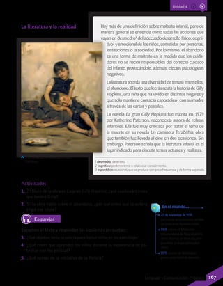 20 de noviembre de 1959:
Declaración de los Derechos del Niño
por parte de las Naciones Unidas.
1969: estreno en la televisión
estadounidense de Plaza Sésamo (o
Barrio Sésamo), un show educativo
para niños, en el que participaban
títeres.
1979: creación de Nickelodeon,
primer canal infantil de televisión.
	 En el mundo...
Actividades
1.	 El título de la obra es La gran Gilly Hopkins;¿qué cualidades crees
que tendrá Gilly?
2.	 Si la obra habla sobre el abandono, ¿por qué crees que la autora
eligió ese título?
En parejas
Escuchen el texto y respondan las siguientes preguntas:
3.	 ¿Qué objetivo tenía la policía para incluir niños en los patrullajes?
4.	 ¿Qué creen que aprenden los niños durante la experiencia de pa-
trullar con los policías?
5.	 ¿Qué opinas de la iniciativa de la Policía?
Hay más de una definición sobre maltrato infantil, pero de
manera general se entiende como todas las acciones que
vayan en desmedro1
del adecuado desarrollo físico, cogni-
tivo2
y emocional de los niños, cometidas por personas,
instituciones o la sociedad. Por lo mismo, el abandono
es una forma de maltrato en la medida que los cuida-
dores no se hacen responsables del correcto cuidado
del infante, provocándole, además, efectos psicológicos
negativos.
La literatura aborda una diversidad de temas; entre ellos,
el abandono. El texto que leerás relata la historia de Gilly
Hopkins, una niña que ha vivido en distintos hogares y
que solo mantiene contacto esporádico3
con su madre
a través de las cartas y postales.
La novela La gran Gilly Hopkins fue escrita en 1979
por Katherine Paterson, reconocida autora de relatos
infantiles. Ella fue muy criticada por tratar el tema de
la muerte en su novela Un camino a Terabithia, obra
que también fue llevada al cine en dos ocasiones. Sin
embargo, Paterson señala que la literatura infantil es el
lugar indicado para discutir temas actuales y realistas.
Thomas Benjamin Kensington (1885).
Huérfanos.
La literatura y la realidad
1 desmedro: deterioro.
2 cognitivo: perteneciente o relativo al conocimiento.
3 esporádico: ocasional, que se produce con poca frecuencia y de forma separada.
Unidad 4
167Lenguaje y Comunicación 7º básico
 