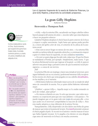 Escritora estadounidense, nacida
en China, hija de misioneros
que escaparon de la guerra hacia
Estados Unidos. Ha recibido
numerosos premios y su novela
Un camino aTerabithia ha sido
adaptada al cine.
Katherine
Paterson
(1932)
Lee el siguiente fragmento de la novela de Katherine Paterson, La
gran Gilly Hopkins, y desarrolla las actividades propuestas.
La gran Gilly Hopkins
Katherine Paterson
Bienvenida a Thompson Park
—Gilly —dijo la señorita Ellis, sacudiendo sus largos cabellos rubios
hacia la pasajera del asiento de atrás—, necesito saber que estás dispuesta
a hacer un pequeño esfuerzo.
Galadriel Hopkins desplazó el chicle hacia la parte anterior de la boca
y empezó a soplar suavemente. Sopló hasta que apenas podía percibir
ya, a través del globo color de rosa, el contorno de la cabeza de la asis-
tenta social.
—Este será tu tercer hogar en menos de tres años. —La señorita Ellis
sacudió su melena rubia de izquierda a derecha y a continuación empezó
a girar el volante hacia la izquierda, en una cuidadosa maniobra.
—No seré yo quien diga que ha sido todo culpa tuya. El que los Dixon
se trasladaran a Florida, por ejemplo. Simplemente, mala suerte. Y que
la señora Richmond tuviera que ingresar al hospital —a Gilly le pareció
advertir una pausa larga y pensativa antes de que la asistenta social pro-
siguiera— a causa de sus nervios.
¡Paf!
La señorita Ellis dio un respingo y lanzó una mirada al retrovisor, pero
siguió hablando con su voz serena y profesional mientras Gilly recupera-
ba los trocitos de chicle que tenía pegados en sus cabellos desaliñados,
en las mejillas y en el mentón:
—Deberíamos habernos informado mejor acerca de su estado de salud
antes de concederle la tutoría. Fui yo quien debía haberme informado
mejor.
“¡Diablos! —pensó Gilly—. Aquella mujer se lo estaba tomando en
serio de verdad. ¡Qué paliza!”.
—No intento echártelo en cara. Es solo que necesito, que todos nece-
sitamos, tu cooperación para que esto vaya adelante —otra pausa—. No
puedo imaginar que a ti te guste todo este trajín de acá para allá. —Los
ojos azules en el retrovisor comprobaban la reacción de Gilly—. Pero
esta madre adoptiva es muy diferente de la señora Nevins.
Tranquilamente, Gilly desprendió con dos dedos una bolita de goma
de mascar que tenía en la punta de la nariz. Era inútil pretender arrancar
el chicle pegado al pelo. Se recostó en el asiento e intentó mascar el trozo
que había logrado rescatar. Se lo pegaba a los dientes en una delgada
capa antes de metérselo en la boca con mucha ceremonia.
Des-: uso de prefijo;
modifica el significado de
“aliñado”; por lo tanto,
se entiende que la idea es
“sin mucho arreglo”.
In-: (se puede convertir
el im- o i-, dependiendo
de las letras que siguen)
significa “adentro” o “al
interior”, pero también
significa negación o
privación. En este caso,
indica negación, es decir,
“no útil”.
	 Prefijos
Lectura literaria
168 Unidad 4 - Un mundo de normas
 