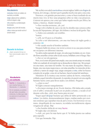 “Me recibió con toda la meticulosa cortesía inglesa; habló con elogios de
Francia, de Córcega, y declaró que le gustaba mucho este país y esta costa.
“Entonces, con grandes precauciones y como si fuera resultado de un
interés muy vivo, le hice unas preguntas sobre su vida y sus proyectos.
Contestó sin apuros y me contó que había viajado mucho por África, las
Indias y América. Añadió riéndose:
“—Tuve mochas aventuras, ¡oh, yes!
“Luego volví a hablar de caza y me dio los detalles más curiosos sobre
la caza del hipopótamo, del tigre, del elefante e incluso la del gorila. Dije:
“—Todos esos animales son temibles.
“Sonrió:
“—¡Oh, no! El peor es el hombre.
“Se echó a reír abiertamente, con una risa franca de inglés gordo y
contento: (2)
“—He cazado mocho al hombre también.
“Después habló de armas y me invitó a entrar en su casa para enseñar-
me escopetas con diferentes sistemas.
“Su salón estaba tapizado de negro, de seda negra bordada con oro. Gran-
des flores amarillas corrían sobre la tela oscura, brillaban como el fuego. Dijo:
“—Eso ser un tela japonesa.
“Pero,enelcentrodelpanelmásamplio,unacosaextrañaatrajomimirada.
Sobreuncuadradodeterciopelorojosedestacabaunobjetorojo.Meacerqué:
era una mano, una mano de hombre. No una mano de esqueleto, blanca y
limpia, sino una mano negra reseca, con uñas amarillas, los músculos al des-
cubierto y rastros de sangre vieja, sangre semejante a roña, sobre los huesos
cortados de un golpe, como de un hachazo, hacia la mitad del antebrazo.
“Alrededor de la muñeca una enorme cadena de hierro, remachada,
soldada a aquel miembro desaseado, la sujetaba a la pared con una argolla
bastante fuerte como para llevar atado a un elefante. Pregunté:
“—¿Qué es esto?
“El inglés contestó tranquilamente:
“—Era mejor enemigo de mí. Era de América. Ello había sido cortado
con el sable y arrancado la piel con un piedra cortante, y secado al sol
durante ocho días. ¡Aoh, muy buena para mí esta!
“Toqué aquel despojo humano que debía de haber pertenecido a un
coloso. Los dedos, desmesuradamente largos, estaban atados por enor-
mes tendones que sujetaban tiras de piel a trozos. Era horroroso ver esa
mano, despellejada de esa manera; recordaba inevitablemente alguna
venganza de salvaje. Dije:
“—Ese hombre debía de ser muy fuerte.
“El inglés dijo con dulzura:
“—Aoh, yes; pero fui más fuerte que él. Yo había puesto esa cadena
para sujetarle.
“Creí que bromeaba. Dije:
Vocabulario
meticuloso: hecho con cuidado, con
exactitud y con detalle.
elogio: alabanza de las cualidades y
méritos de alguien o algo.
roña: porquería y suciedad pegada
fuertemente.
despojo: presa, botín del vencedor.
coloso: estatua que excede mucho al
tamaño natural.
Durante la lectura
2.	 ¿Qué características se
han mencionado sobre Sir
John?
fuerte: 1. Corpulento y
con mucha fuerza. / 2.
Resistente. / 3.Valiente.
En el contexto, se entien-
de que hubo una pelea;
entonces, la idea que más
se acerca es la primera
acepción.
	 Vocabulario
	 en contexto
Lectura literaria
16 Unidad 1 - Letras del terror
 