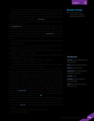 Durante la lectura
1.	 ¿Cuál es la idea de
“encantador”, según el
planteamiento de Gilly?
Vocabulario
maniobra: conjunto de operaciones para
dirigir un vehículo.
trajín: actividad o movimientos intensos.
fruición: goce o placer intenso.
complaciente: que trata de complacer o
cumplir deseos y peticiones.
manivela: manilla.
espabilado: quitado de torpeza o de
excesiva ingenuidad.
porche: espacio techado que rodea una
construcción o casa.
—Hazme un favor, Gilly. Procura empezar con buen pie, ¿de acuerdo?
Gilly se imaginó a sí misma haciendo piruetas por la sala de estar de su
casa adoptiva sobre un solo pie, como una patinadora sobre hielo. Con
el otro pie estaba dándole en plena boca a la próxima madre adoptiva.
Paladeó su nueva ración de chicle con fruición.
—Y hazme otro favor, ¿quieres? ¿Puedes deshacerte de ese chicle antes
de que lleguemos allí?
Complaciente, Gilly sacó el chicle de la boca mientras los ojos de la
señorita Ellis permanecían fijos en el retrovisor. Luego, cuando la asis-
tenta social desvió de nuevo su atención hacia el tráfico, Gilly extendió
el chicle cuidadosamente en la parte inferior de la manivela de la puerta
izquierda, una sorpresa pegajosa para la próxima persona que fuera a
abrirla.
Dos semáforos más allá la señorita Ellis pasó hacia el asiento posterior
una toallita de papel.
—Toma —le dijo a Gilly—, mira a ver si puedes hacer algo con esa
porquería que tienes en la cara antes de que lleguemos.
Gilly se pasó apresuradamente el pañuelito mojado por la boca y se-
guidamente lo dejó caer en el suelo.
—Gilly… —suspiró la señorita Ellis, manipulando el elegante cambio
de marchas de su coche—, Gilly…
—Mi nombre —dijo Gilly entre dientes— es Galadriel.
La señorita Ellis pareció no haberla oído.
—Gilly, le darás una pequeña oportunidad a Maime Trotter, ¿verdad
que sí? Es realmente una persona encantadora.
“Pues entonces sí que estamos fritos”, pensó Gilly. Al menos nadie
había acusado al señor o señora Nevins, sus padres adoptivos más re-
cientes, de ser “encantadores”. La señora Richmond, la que estaba mal
de los nervios, también había sido declarada “encantadora”. La familia
Newman, que no podía tener en su casa a una niña de cinco años que
se hacía pis en la cama, también era “encantadora”. “Bien, ya tengo once
años, amigos, y por si no os habéis enterado aún, ya no me hago pis en
la cama. Pero no soy encantadora. Soy un genio. Me conocen a lo largo
y ancho del país. Nadie quiere líos con la gran Galadriel Hopkins. Soy
demasiado espabilada y difícil de controlar. La horripilante Gilly, me
llaman”. Se apoyó cómodamente en el respaldo. “Aquí vengo, Maime,
muñeca, estés preparada para ello o no”. (1)
Habían llegado a una zona de altos árboles y casas viejas. La asistenta
social aminoró la marcha y paró el coche junto a una cerca de color
pardo, con un porche que daba a la casa un cierto aspecto panzudo.
De pie en el porche, y antes de llamar al timbre, la señorita Ellis sacó
un peine.
—¿Por qué no pruebas a pasarte esto por el pelo?
Gilly sacudió la cabeza:
Unidad 4
169Lenguaje y Comunicación 7º básico
 