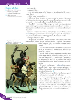 —No puedo.
—Vamos, Gilly…
—No, no puedo peinármelo. Voy por el récord mundial de no pei-
narse el pelo.
—Gilly, por el amor de Dios…
—¡Eh, hola! Ya me parecía a mí que se paraba un coche. —La puerta
se había abierto, y una mujer grande como un hipopótamo ocupaba toda
la entrada—. Bienvenida a Thompson Park, Gilly, cariño.
—Galadriel —murmuró Gilly, aunque no tenía esperanzas de que
aquel barril de grasa fuera capaz de pronunciar su verdadero nombre—.
“¡Caray, tampoco hacía falta que la colocaran con semejante fenómeno
de feria!”.
La mitad de una cara diminuta, rematada por una cabellera de color
marrón fangoso, y enmascarada tras unas gruesas gafas de marco metá-
lico, asomaba detrás de la cadera gigantesca de la señora Trotter.
La mujer miró hacia abajo:
—Ay, perdona, vida mía. —Rodeó la cabeza con el brazo como para
atraerla hacia delante, pero la cabeza se resistía—. Quieres conocer a tu
nueva amiguita, ¿no? Gilly, este es William Ernest
Teague.
La cabeza desapareció en un abrir y cerrar de ojos
detrás de la masa de la señora Trotter. Esto no pa-
reció preocuparla:
—Pasa, pasa. No te quedes ahí en el porche como
si fueras a venderme algo. Ahora estás entre los tu-
yos. —Retrocedió por el pasillo. Gilly podía sentir
en la espalda los dedos de la señorita Ellis, que la
empujaban suavemente hacia la puerta y dentro de
la casa.
El interior estaba oscuro y atiborrado de trastos.
Aquello pedía a gritos que se pasara un plumero—.
William Ernest, cielo, ¿quieres enseñarle a Gilly dón-
de está su habitación? (3)
William Ernest, negando con la cabeza, se agarró
a la bata estampada de la señora Trotter.
—Bueno, ya nos ocuparemos de eso más tarde.
—Les condujo por el pasillo hasta la sala de estar—.
Y ahora siéntate, que estás en tu casa. —Dedicó a
Gilly una sonrisa tan ancha como su cara, como en
los anuncios sobre métodos para adelgazar donde
aparecían dibujados un “antes” y un “después”; un
cuerpo de “antes” con una sonrisa de “después”.
Según leyendas europeas,
Krampus se llevaba a los niños
“malcriados” en Navidad.
Durante la lectura
2.	 ¿Crees que Gilly hubiera
creído la historia de
Krampus? Fundamenta.
3.	 ¿Qué edad tiene
aproximadamente Ernest?
(2)
Lectura literaria
170 Unidad 4 - Un mundo de normas
 