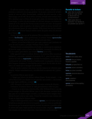 Vocabulario
marrón: de color castaño, cobrizo.
atiborrado: lleno por completo,
forzando su capacidad.
furibundo: que expresa furor o ira.
aposentar: sentarse o acomodarse.
furtivo: que se hace a escondidas.
repertorio: colección de obras de una
misma clase.
aposta: a propósito o
intencionadamente.
aporrear: golpear de forma repetida y
con insistencia.
Durante la lectura
4.	 ¿Qué idea nos podemos
hacer del lugar donde
se desarrollan los
acontecimientos?
5.	 ¿Qué quiere decir la
expresión “con dardos en
sus grandes ojos azules”?
El sofá era marrón y bajo, con un montón de cojines apilados en un
extremo y cubiertos de encaje grisáceo. En la parte opuesta de la habi-
tación se veía un sillón desvencijado, también de color marrón, y que
hacía juego con el sofá. De la única ventana, situada entre ambos mue-
bles, pendían unas cortinas de encaje gris; junto a la ventana había una
mesa negra, y sobre ella descansaba un televisor antiguo con antena en
forma de V. En casa de los Nevins tenían televisor en color. En la pared
de la derecha, entre la puerta y la butaca, había un piano vertical con
un polvoriento banco de color marrón. Gilly tomó uno de los cojines
del sofá y con él borró hasta el último rastro de polvo antes de sentarse
en el banco. (4)
Desde el sillón los ojos de la señorita Ellis se clavaban en ella con una
mirada furibunda y poco profesional. La señora Trotter aposentaba
lentamente su mole sobre el sofá y asentía con una risita:
—Bueno, ya nos hacía falta tener por aquí a alguien que cambiara un
poco de sitio el polvo, ¿verdad, William Ernest, cielo?
William Ernest, encaramándose en el sofá, se tumbó tras la espalda de
la enorme mujer como si fuera una almohada, asomando la cabeza de
vez en cuando para lanzar una mirada furtiva hacia Gilly.
Gilly aguardó a que la señora Trotter y la señorita Ellis estuvieran
hablando, y entonces, mirando al pequeño W. E., puso la cara más es-
pantosa de todo su repertorio de miradas horripilantes, una especie de
combinación del conde Drácula y Frankenstein. La pequeña cabeza de
pelo fangoso desapareció más deprisa que el tapón de un tubo de den-
tífrico al colarse por el desagüe de un lavabo.
Gilly no pudo contener una risita. Las dos mujeres se volvieron para
mirarla. Adoptó inmediatamente y sin dificultad su expresión de “¿Quién,
yo?”.
La señorita Ellis se puso en pie:
—Tengo que volver a la oficina, señora Trotter. Ya me avisará… —se
volvió hacia Gilly con dardos en sus grandes ojos azules—, me avisará
si surge algún problema, ¿verdad? (5)
Gilly obsequió a la señorita Ellis con su mejor sonrisa de tiburón.
Entretanto, la señora Trotter se izaba penosamente sobre los pies.
—Usted, no se preocupe, señorita Ellis. Gilly, William Ernest y yo casi
somos amigos ya. Mi pobre Melvin, que en paz descanse, siempre decía
que para mí no había ningún extraño, y si hubiera dicho ningún niño,
habría llevado todavía más razón. Nunca he conocido una criatura con
la que no haya hecho buenas migas.
Gilly no había aprendido aún a vomitar aposta, pero de haber sido así
le habría encantado devolver al oír aquello. Así pues, como no podía dar
la respuesta que la situación requería, levantó las piernas y, girando sobre
el asiento del piano hasta quedar de cara al teclado, empezó a aporrear
una tonada con la mano izquierda y otra diferente con la derecha.
Unidad 4
171Lenguaje y Comunicación 7º básico
 