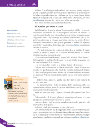 William Ernest bajó gateando del sofá para seguir a las dos mujeres,
y Gilly se quedó sola con el polvo, el piano desafinado y la satisfacción
de haber empezado realmente con buen pie en su nuevo hogar. Podía
aguantar cualquier cosa, se dijo, una tutora como una ballena, un niño
estrafalario y una casa fea y sucia, con tal de mandar ella.
Y ya había iniciado adecuadamente el camino.
El hombre que viene a cenar
La habitación a la que la señora Trotter condujo a Gilly era aproxi-
madamente del tamaño del coche furgoneta nuevo de los Nevins. La
estrecha cama llenaba gran parte del espacio, e incluso una persona tan
delgaducha como Gilly tenía que arrodillarse sobre la cama para poder
abrir los cajones de la cómoda que había enfrente. La señora Trotter
ni siquiera intentó entrar, sino que se quedó en el umbral de la puerta
sonriendo y meciéndose de un lado para otro, resollando aún después
de subir la escalera.
—¿Por qué no metes tus cosas en la cómoda y te instalas? Y luego,
cuando te apetezca, bajas a ver la tele con William Ernest o a charlar
conmigo mientras preparo la cena.
“Qué sonrisa tan horrible tiene”, pensó Gilly. “Hasta le faltan dientes”.
Gilly dejó caer la maleta sobre la cama y se sentó al lado, golpeando con
los pies los cajones de la cómoda.
—Si necesitas algo, cariño, se lo dirás a Trotter, ¿de acuerdo?
Gilly sacudió bruscamente la cabeza asintiendo. Lo que de veras ne-
cesitaba era que la dejaran sola. Desde las entrañas de la casa le llegaba
la canción del programa Barrio Sésamo. Su primera misión sería mejorar
los gustos de W. E. en materia de televisión. De eso no le cabía la menor
duda.
—Todo irá bien, cariño. Sé que ha sido duro para ti estar siempre de
un lado para otro.
—Me gusta moverme —Gilly tiró de uno de los cajones de arriba con
tanta saña que estuvo a punto de caérsele sobre la cabeza—. Es aburrido
estar siempre en el mismo sitio.
—Ya. —La enorme mujer empezó a volverse y luego titubeó—. Bue-
no…
Gilly se deslizó de la cama, plantó la mano izquierda sobre el pomo
de la puerta y la mano derecha sobre la cadera.
La señora Trotter bajó la mirada hacia la mano derecha apoyada en la
empuñadura de la puerta.
—Bueno, desde ahora estás en tu casa. ¿Me oyes?
Gilly cerrólapuertatraselladeunportazo.¡SantoDios!Escuchar a aquella
mujereracomolamerunpoloderretido.Comprobóconeldedolaconsisten-
cia de la capa de polvo sobre la cómoda y a continuación, poniéndose de pie
sobre la cama, escribió en enormes letras cursivas con volutas y florituras:
Oliver Twist
Autor: Charles Dickens
Año: 2001
Editorial: Zig-Zag
Descripción: novela que
cuenta las aventuras de Oliver,
un niño huérfano que lucha en
una sociedad
adversa para él.
Sugerencias…
Vocabulario
estrafalario: raro, ridículo.
resollar: respirar con fuerza y dificultad.
voluta: figura en forma de espiral.
floritura: adorno innecesario.
desprovisto: falto de alguna cosa.
Lectura literaria
172 Unidad 4 - Un mundo de normas
 