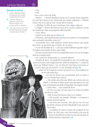 —No.
—Oh.
Uno a cero a favor de Gilly.
—Bueno… —Trotter desplazó el peso de su cuerpo al pie izquierdo,
los ojos fijos ahora en las zanahorias que estaba raspando—. William
Ernest está en la sala de estar viendo Barrio Sésamo.
—¡Diablos! Se debe de creer usted que estoy oligo o algo así.
—¿Oligo? —Trotter fue hasta la mesa de la cocina y empezó a cortar
las zanahorias sobre una pequeña tabla redonda.
—Lela, idiota.
—Jamás se me pasó por la cabeza. (7)
—Entonces, ¿por qué demonios cree que voy a querer ver un programa
para retrasados mentales como ese?
—Escúchame bien, Gilly Hopkins. Desde ahora mismo, que quede
bien claro: no permitiré que te burles de ese chico.
—Si no me burlaba de él. —¿De qué estaba hablando aquella mujer?
No había mencionado al chico para nada.
—El que una persona no sea tan espabilada como tú no te da ningún
derecho a despreciarla.
—¿Y a quién he despreciado yo, si puede saberse?
—Acabas de decir —la gorda iba levantando la voz y el cuchillo que
tenía en la mano caía vengativamente sobre las zanahorias —, acabas de
decir que William Ernest —su voz bajó de tono hasta convertirse en
un poco más que un susurro— es un retrasado mental. (8)
—¡Qué va! Si ni siquiera conozco al mocoso ese. No le había visto
en mi vida hasta hoy.
Los ojos de Trotter aún centelleaban, pero su mano y
su voz estaban bajo control.
—Ha tenido una vida muy difícil, pero ahora está con
Trotter, y mientras el Señor quiera que permanezca en esta
casa, no permitiré que nadie le haga daño. En ningún sentido.
—Santo Dios… solo trataba de decir…
—Y otra cosa más. En esta casa no se toma el nombre
de Dios en vano.
Gilly levantó los brazos como si se rindiera.
—De acuerdo, de acuerdo. Olvídelo. —Comenzó a
caminar hacia la puerta.
—La cena está casi lista. ¿Por qué no vas a la casa
de al lado a buscar al señor Randolph? Cena aquí por
las noches.
La palabra No estuvo a punto de escaparse de los
labios de Gilly, pero una sola mirada a los ojos de
Trotter la decidieron a conservar sus fuerzas para un
enfrentamiento importante. (9)
Durante la lectura
7.	 ¿Qué cualidades tendría
el programa que estaba
viendo William Ernest?
8.	 ¿De qué manera se
refuerza lo dicho por
Maime Trotter en su
comunicación no verbal?
9.	 ¿Por qué crees tú que Gilly
decide, finalmente, acceder
a la petición de Trotter?
Programa de Plaza Sésamo, en 1976
WikimediaCommons
Lectura literaria
174 Unidad 4 - Un mundo de normas
 