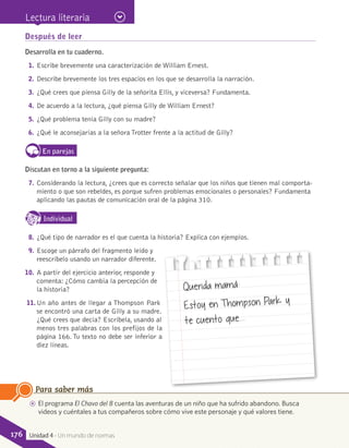 Después de leer
Desarrolla en tu cuaderno.
1.	Escribe brevemente una caracterización de William Ernest.
2.	Describe brevemente los tres espacios en los que se desarrolla la narración.
3.	¿Qué crees que piensa Gilly de la señorita Ellis, y viceversa? Fundamenta.
4.	De acuerdo a la lectura, ¿qué piensa Gilly de William Ernest?
5.	¿Qué problema tenía Gilly con su madre?
6.	¿Qué le aconsejarías a la señora Trotter frente a la actitud de Gilly?
En parejas
Discutan en torno a la siguiente pregunta:
7.	Considerando la lectura, ¿crees que es correcto señalar que los niños que tienen mal comporta-
miento o que son rebeldes, es porque sufren problemas emocionales o personales? Fundamenta
aplicando las pautas de comunicación oral de la página 310.
IndividualD
RE
F
T
8.	¿Qué tipo de narrador es el que cuenta la historia? Explica con ejemplos.
9.	Escoge un párrafo del fragmento leído y
reescríbelo usando un narrador diferente.
10.	 A partir del ejercicio anterior, responde y
comenta: ¿Cómo cambia la percepción de
la historia?
11.	Un año antes de llegar a Thompson Park
se encontró una carta de Gilly a su madre.
¿Qué crees que decía? Escríbela, usando al
menos tres palabras con los prefijos de la
página 166. Tu texto no debe ser inferior a
diez líneas.
AA El programa El Chavo del 8 cuenta las aventuras de un niño que ha sufrido abandono. Busca
videos y cuéntales a tus compañeros sobre cómo vive este personaje y qué valores tiene.
Para saber más
Querida mamá:
Estoy en Thompson Park y
te cuento que...
Lectura literaria
176 Unidad 4 - Un mundo de normas
 