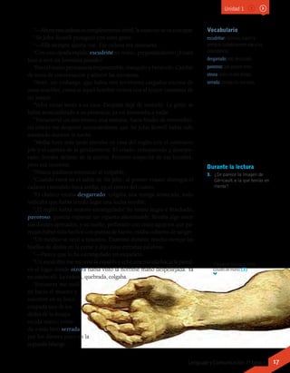 Vocabulario
escudriñar: examinar, inquirir y
averiguar cuidadosamente algo y sus
circunstancias.
desgarrado: roto, destrozado.
pavoroso: que produce terror.
otrora: antes, en otro tiempo.
serrada: cortada con una sierra.
“—Ahora esta cadena es completamente inútil, la mano no se va a escapar.
“Sir John Rowell prosiguió con tono grave:
“—Ella siempre quería irse. Ese cadena era necesario.
“Con una ojeada rápida, escudriñé su rostro, preguntándome: ¿Estará
loco o será un bromista pesado?
“Pero el rostro permanecía impenetrable, tranquilo y benévolo. Cambié
de tema de conversación y admiré las escopetas.
“Noté, sin embargo, que había tres revólveres cargados encima de
unos muebles, como si aquel hombre viviera con el temor constante de
un ataque.
“Volví varias veces a su casa. Después dejé de visitarlo. La gente se
había acostumbrado a su presencia; ya no interesaba a nadie.
“Transcurrió un año entero; una mañana, hacia finales de noviembre,
mi criado me despertó anunciándome que Sir John Rowell había sido
asesinado durante la noche.
“Media hora más tarde entraba en casa del inglés con el comisario
jefe y el capitán de la gendarmería. El criado, enloquecido y desespe-
rado, lloraba delante de la puerta. Primero sospeché de ese hombre,
pero era inocente.
“Nunca pudimos encontrar al culpable.
“Cuando entré en el salón de Sir John, al primer vistazo distinguí el
cadáver extendido boca arriba, en el centro del cuarto.
“El chaleco estaba desgarrado, colgaba una manga arrancada, todo
indicaba que había tenido lugar una lucha terrible.
“¡El inglés había muerto estrangulado! Su rostro negro e hinchado,
pavoroso, parecía expresar un espanto abominable; llevaba algo entre
sus dientes apretados; y su cuello, perforado con cinco agujeros que pa-
recían haber sido hechos con puntas de hierro, estaba cubierto de sangre.
“Un médico se unió a nosotros. Examinó durante mucho tiempo las
huellas de dedos en la carne y dijo estas extrañas palabras:
“—Parece que lo ha estrangulado un esqueleto.
“Un escalofrío me recorrió la espalda y eché una mirada hacia la pared,
en el lugar donde otrora había visto la horrible mano despellejada. Ya
no estaba allí. La cadena, quebrada, colgaba.
“Entonces me incli-
né hacia el muerto y
encontré en su boca
crispada uno de los
dedos de la desapa-
recida mano, corta-
da o más bien serrada
por los dientes justo en la
segunda falange.
Durante la lectura
3.	 ¿Se parece la imagen de
Géricault a la que tenías en
mente?
Théodore Géricault (1819).
Estudio de mano. (3)
Unidad 1
17Lenguaje y Comunicación 7º básico
 