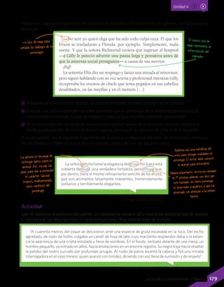 Unidad 4
Observa el siguiente fragmento de La gran Gilly Hopkins y los elementos del género narrativo que se
destacan:
Barbery, M. (2011). La elegancia del erizo.	
Santiago de Chile: Seix Barral.
Lillo, B. (2006). La compuerta número 12. En Subterra. Santiago: Andrés Bello.
La señora Michel tiene la elegancia del erizo. Por fuera está
cubierta de púas, una verdadera fortaleza, pero intuyo que,
por dentro, tiene el mismo refinamiento sencillo de los erizos,
que son animalitos falsamente indolentes, tremendamente
solitarios y terriblemente elegantes.
—No seré yo quien diga que ha sido todo culpa tuya. El que los
Dixon se trasladaran a Florida, por ejemplo. Simplemente, mala
suerte. Y que la señora Richmond tuviera que ingresar al hospital
—a Gilly le pareció advertir una pausa larga y pensativa antes de
que la asistenta social prosiguiera— a causa de sus nervios.
¡Paf!
La señorita Ellis dio un respingo y lanzó una mirada al retrovisor,
pero siguió hablando con su voz serena y profesional mientras Gilly
recuperaba los trocitos de chicle que tenía pegados en sus cabellos
desaliñados, en las mejillas y en el mentón […]
Uso de raya para
señalar los diálogos de los
personajes.
Barbery usa una metáfora del
erizo para otorgar cualidades al
personaje. El lector debe conocer
el animal para entenderla.
Palabra importante, revela un narrador
en 1ª persona; además, nos dice que
este narrador, en tanto personaje,
es observador y analítico, y que ha
observado con atención a la señora
Michel.
La autora se encarga de
entregar datos sobre el
animal. Así, escoge las
púas para dar a entender
el carácter (quizás
esquivo, malhumorado,
poco cariñoso) del
personaje.
El nuevo uso de
raya representa la
intervención del
narrador.
CC Mediante el contenido del diálogo, se conoce el estado de preocupación de la asistente.
CC Gracias a la intervención del narrador, se infiere que el personaje de la asistente pareciera estar
preocupada o nerviosa, lo que se refleja en la pausa que se señala (aspecto paraverbal).
CC En el último párrafo, la narración muestra una actitud serena de la asistente, pero en realidad el
lector puede percibir el clima de tensión que se genera por la reacción de Gilly ante la situación.
A continuación, lee el siguiente fragmento de la novela La elegancia del erizo, de la escritora marroquí
Muriel Barbery, y fíjate en lo que dice el narrador acerca de uno de los personajes.
Actividad
Lee el siguiente fragmento del cuento La compuerta número 12 y marca las palabras que te ayuden
a interpretar las descripciones o caracterizaciones. Haz anotaciones al margen.
“A cuarenta metros del pique se detuvieron ante una especie de gruta excavada en la roca. Del techo
agrietado, de color de hollín, colgaba un candil de hoja de lata cuyo macilento resplandor daba a la estan-
cia la apariencia de una cripta enlutada y llena de sombras. En el fondo, sentado delante de una mesa, un
hombre pequeño, ya entrado en años, hacía anotaciones en un enorme registro. Su negro traje hacía resaltar
la palidez del rostro surcado por profundas arrugas. Al ruido de pasos levantó la cabeza y fijó una mirada
interrogadora en el viejo minero, quien avanzó con timidez, diciendo con voz llena de sumisión y de respeto” .
179Lenguaje y Comunicación 7º básico
 